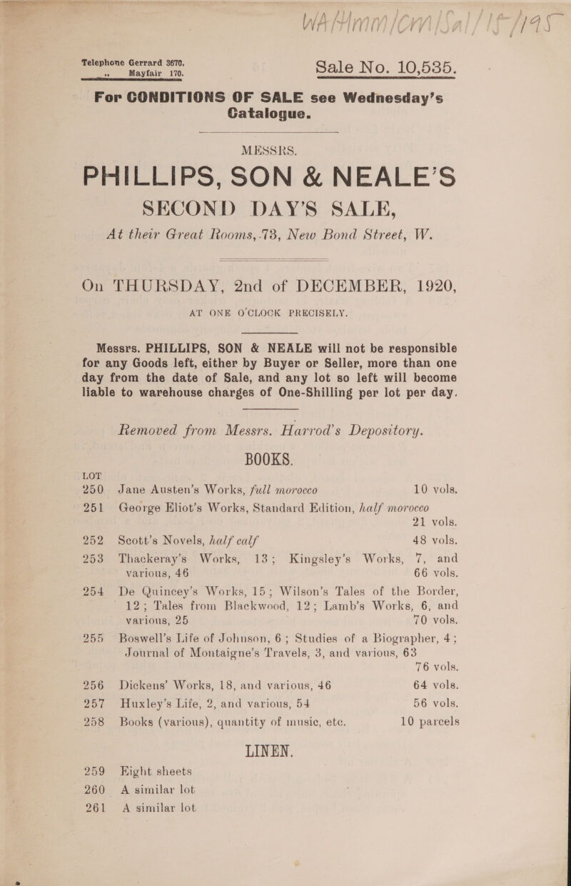   — bts si Sale No. 10,5385. For CONDITIONS OF SALE see Wednesday’s Gatalogue. MESSRS. PHILLIPS, SON &amp; NEALE’S SECOND DAY’S SALE, At their Great Rooms, .78, New Bond Street, W.   On THURSDAY, 2nd of DECEMBER, 1920, AT ONE OCLOCK PRECISELY. Messrs. PHILLIPS, SON &amp; NEALE will not be responsible for any Goods left, either by Buyer or Seller, more than one day from the date of Sale, and any lot so left will become liable to warehouse charges of One-Shilling per lot per day. Removed from Messrs. Harvod’s Depository. BOOKS. LOT 250 Jane Austen’s Works, full morocco 10 vols. 251 George Eliot’s Works, Standard Edition, half morocco 21 vols. 252 Scott’s Novels, half calf 48 vols. 253 Thackeray’s Works, 13; Kingsley’s Works, 7, and various, 46 66 vols. 254 De Quincey’s Works, 15; Wilson’s Tales of the Border, 12; Tales from Blackwood, 12; Lamb’s Works, 6, and various, 25 70 vols. 255 Boswell’s Life of Johnson, 6; Studies of a Biographer, 4 ; Journal of Montaigne’s Travels, 3, and various, 63 76 vols. 256 Dickens’ Works, 18, and various, 46 64 vols. 257 Huxley’s Life, 2, and various, 54 56 vols. 258 Books (various), quantity of music, ete. 10 parcels LINEN. 259 Kight sheets 260 A similar lot 