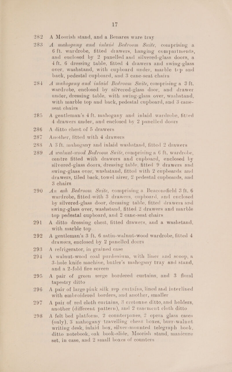 282 A Moorish stand, and a Benares ware tray 283 A mahogany and wilaid Bedroom Suite, comprising a 6 ft. wardrobe, fitted diawers, hanging compartments, and enclosed by 2 panelled and silvered-glass doors, a 4 ft. 6 dressing table, fitted 4 drawers and swing-glass over, washstand, with cupboard under, marble tep and back, pedestal cupboard, and 3 cane-seat chairs 284 A mahogany and inlaid Bedroom Swite, comprising a 3 ft. wardrobe, enclosed by silvered-glass door, and drawer under, dressing table, with swing-glass over, washstand, with marble top and back, pedestal cupboard, and 3 cane- seat chairs 285 A gentleman’s 4ft. mahogany and inlaid. wardrobe, fitied 4 drawers under, and enclosed by 2 panelled doors 286 A ditto chest of 5 drawers 287 Another, fitted with 4 drawers 288 &lt;A 3ft. mahogany and inlaid washstand, fitted 2 drawers 289 A walnut-wood Bedroom Sutte, comprising a 6 ft. wardrobe, centre fitted with drawers and cupboard, enclosed by silvered-glass doors, dressing table, fitted 9 drawers and swing-glass over, washstand, fitted with 2 cupboards and drawers, tiled back, towel airer, 2 pedestal cupboards, and 3 chairs : 290 &lt;An ash Bedroom Suite, comprising a Beaconsfield 3 ft. 6 wardrobe, fitted with 3 drawers, cupboard, and enclosed by silvered-glass door, dressing table, fitted drawers and swing-glass over, washstand, fitted 2 drawers and marble top pedestal cupboard, and 2 cane-seat chairs 291 &lt;A ditto dressing chest, fitted drawers, and a washstand, with marble top 292 A gentleman’s 3 ft. 6 satin-walnut-wood wardrobe, fitted 4 drawers, enclosed by 2 panelled doors 293 A refrigerator, in grained case 294 &lt;A walnut-wood coal purdonium, with liner and scoop, a 3-hole knife machine, butler’s mahogany tray and stand, and a 2-fold fire screen 295 A pair of green serge bordered curtains, and 3. floral tapestry ditto 296 A pair of large pink silk rep curtains, lined and interlined with embroidered borders, and another, smaller 297 A pair of red cloth curtains, 3 cretonne ditto, and holders, another (different pattern), and 2 casement cloth ditto 298 A felt bed platform, 2 counterpanes, 2 opera glass cases (only), 3 mahogany travelling chess boxes, burr-walnut writing desk, inlaid box, silver-mounted telegraph book, ditto notebook, oak book-slide, Moorish stand, manicure set, in case, and 2 small boxes of counters