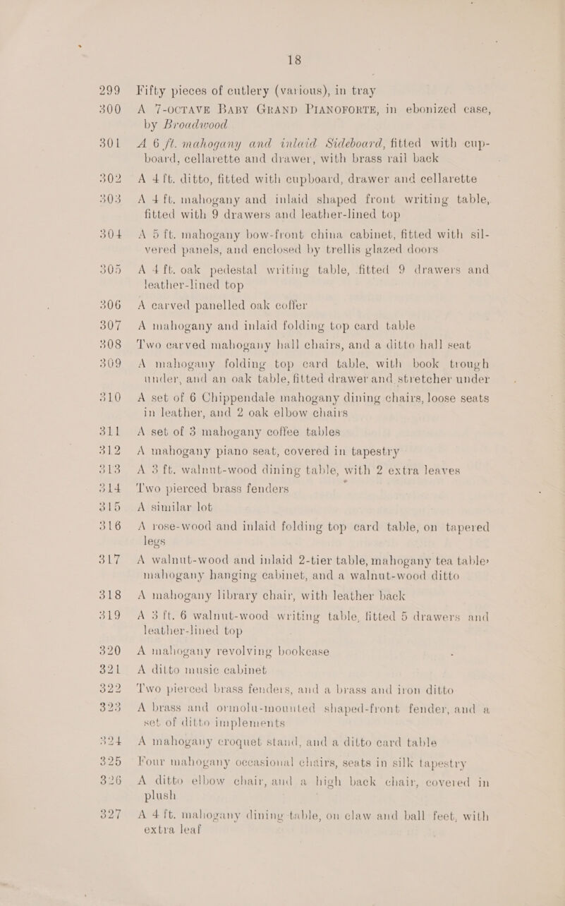 Fifty pieces of cutlery (various), in tray A 7-OCTAVE BABY GRAND PIANOFORTE, in ebonized case, by Broadwood A 6 ft. mahogany and inlaid Sideboard, fitted with cup- board, cellarette and drawer, with brass rail back A 4 ft. ditto, fitted with cupboard, drawer and cellarette A 4 ft. mahogany and inlaid shaped front writing table, fitted with 9 drawers and leather-lined top A 5 ft. mahogany bow-front china cabinet, fitted with sil- vered panels, and enclosed by trellis glazed doors A 4ft. oak pedestal writing table, fitted 9 drawers and leather-lined top 3 A carved panelled oak coffer A mahogany and inlaid folding top ecard table Two carved mahogany hall chairs, and a ditto hall seat A mahogany folding top card table, with book trough under, and an oak table, fitted drawer and stretcher under A set of 6 Chippendale mahogany dining chairs, loose seats in leather, and 2 oak elbow chairs A set of 3 mahogany coffee tables A mahogany plano seat, covered in tapestry A 3 ft. walnut-wood dining table, with 2 extra leaves ‘Two pierced brass fenders A sinnlar lot A rose-wood and inlaid folding top card table, on tapered legs A walnut-wood and inlaid 2-tier table, mahogany tea table mahogany hanging cabinet, and a walnut-wood ditto A mahogany library chair, with leather back A 3 ft. 6 walnut-wood writing table, fitted 5 drawers and leather-lined top A mahogany revolving bookcase A ditto music cabinet I'wo pierced brass fenders, and a brass and iron ditto A brass and ormolu-mounted shaped-front fender, and a set of ditto implements A mahogany croquet stand, and a dilto card table Four mahogany occasional chairs, seats in silk tapestry A ditto elbow chair, and a high back chair, covered in plush : A 4 ft. mahogany dining table, on claw and ball feet, with extra leaf