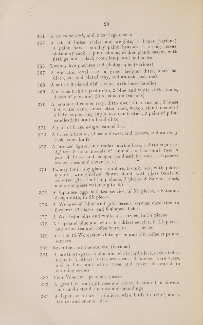 364 365 366 367 368 369 370 374 372 STS Sit 20 A carriage clock, and 2 carriage clocks A set of letter scales and weights, 4 boxes (various), 3 paint boxes, sundry paint brushes, 2 string boxes, stationery rack, 2 pin cushions, wicker picnic basket, with fittings, and a dark room lamp, and oddments Twenty-five pictures and photographs (various) A Sheraton oval tray, a green lacquer ditto, black lac ditto, oak and plated tray, and an oak book-rack A set of 3 plated dish covers, with loose handles A crescent china jardiniére, 2 blue and white stick stands, 2 sets of jugs, and 20 ornaments (various) A hammered copper tray, ditto ewer, ditto tea pot, 3 brass hot-water cans, brass letter rack, watch stand, model of a lady, supporting cup, snake candlestick, 2 pairs of pillar candlesticks, and a hand ditto A pair of brass 4-light candelabra A brass inkstand, Cloisonné vase, and covers, and an ivory tusk paper knife A bronzed figure, on circular marble base, a ditto cigarette lighter, 3 ditto models of animals, a Cloisonne vase, a pair of brass and copper candlesticks, and a Japanese bronze vase, and cover (A. F.) Twenty-four ruby glass tumblers, biscuit box, with plated mounts, wrought-iron flower stand, with glass receiver, coloured glass hall lamp shade, 3 pieces of Salviati glass, and a cut-glass water jug (A. F) A Japanese egy-shell tea service, in 58 pieces, a Satsuma design ditto, in 25 pieces A Wedgwood blue and gilt dessert service, decorated in flowers ; 12 plates, and 6 shaped dishes A Worcester blue and white tea service, in 54 pieces A Copeland blue and white breakfast service, in 15 pieces, and other tea and coffee ware, in pieces A get of 12 Worcester white, green and gilt coffee cups and saucers Seventeen ornaments, etc. (various) A hawthorn-pattern blue and white jardinicre, decorated in utensils, 7 others, lustre ware vase, 3 faience ware vases, and a blue and white vase and cover, decorated in shipping scenes Forr Venetian specimen glasses A gros bleu and gilt vase and cover, decorated in flowers, on ormolu stand, mounts and mouldings A Japanese bronze javdiniére, with birds i relief, and va bronze and enamel ditto
