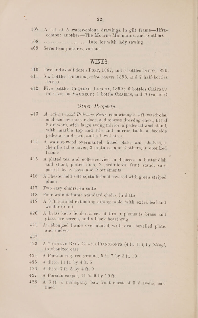 407 408 409 410 411 412 413 +14 415 22 A set of 5 water-colour drawings, in gilt frame—lIlIfra- combe ; another—The Mourne Mountains, and 5 others x Die eee sw. Interior with lady sewing Seventeen pictures, various WINKS. Two and a-half dozen Port, 1887, and 5 bottles Dirro, 1890. Six bottles DELBECK, extra reserve, 1898, and 7 half-bottles Dirro Five bottles CaA{rEaAu Lanaoa, 1899; 6 bottles CHATEAU DU CLOS DE VAuGEOT; | bottle CHABLIS, and 3 (various) Other Property. A walnut-wood Bedroom Suite, comprising a 4 ft. wardrobe, enclosed by mirror door, a duchesse dressing chest, fitted 8 drawers, with large swing mirror, a pedestal washstand, with marble top and tile and mirror back, a bedside pedestal cupboard, and a towel airer A walnut-wood overmantel, fitted plates and shelves, a chenille table cover, 2 pictures, and 2 others, in ebonized frames A plated tea and coffee service, in 4 pieces, a butter dish and stand, plated dish, 2 jardiniéres, fruit stand, sup- ported by 3 boys, and 9 ornaments A Chesterfield settee, stuffed and covered with green striped plush Two easy chairs, en suite Four walnut frame standard chairs, in ditto A 3 it. stained extending dining table, with extra leaf and winder (A. F.) A brass kerb fender, a set of fire implements, brass and glass fire screen, and a black hearthrug An ebonized frame overmantel, with oval bevelled plate, and shelves A 7-oCTAVE BaBy GRAND PIANOFORTE (4 ft. 11), by Stingl, in ebonized case A Persian rug, red ground, 5 ft. 7 by 3 ft. 10 A ditto, 11 ft. by 4 ft. 5 AP ditto. Tbe by 4 ft. 9 A Persian carpet, 11 ft. 9 by 10 ft. A 3 ft. 4 mahogany bow-front chest of 5 drawers, oak lined