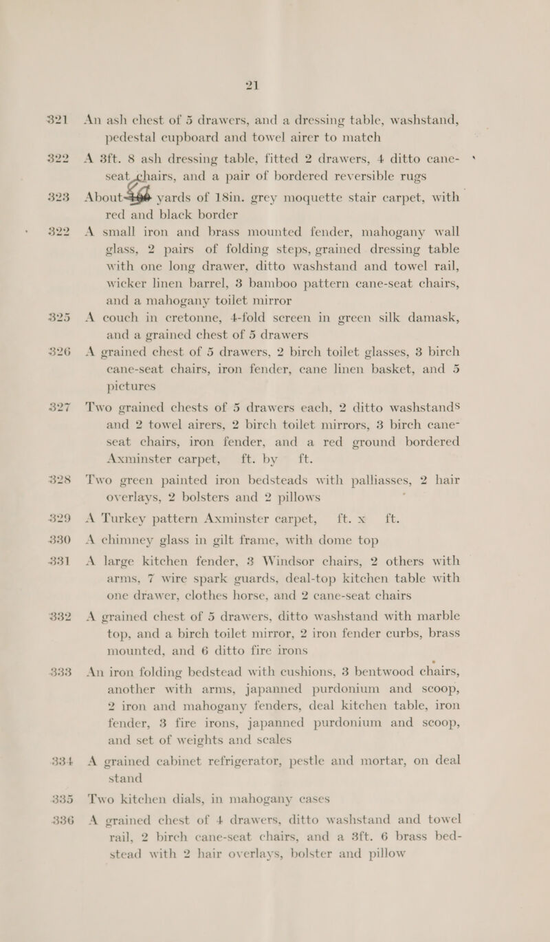 328 329 330 331 B34 335 336 An ash chest of 5 drawers, and a dressing table, washstand, pedestal cupboard and towel airer to match A 3ft. 8 ash dressing table, fitted 2 drawers, 4 ditto cane- seat ; ‘hairs, and a pair of bordered reversible rugs About yards of 18in. grey moquette stair carpet, with red and black border A small iron and brass mounted fender, mahogany wall glass, 2 pairs of folding steps, grained dressing table with one long drawer, ditto washstand and towel rail, wicker linen barrel, 3 bamboo pattern cane-seat chairs, and a mahogany toilet mirror A couch in cretonne, 4-fold screen in green silk damask, and a grained chest of 5 drawers A grained chest of 5 drawers, 2 birch toilet glasses, 3 birch ecane-seat chairs, iron fender, cane linen basket, and 5 pictures Two grained chests of 5 drawers each, 2 ditto washstands and 2 towel airers, 2 birch toilet mirrors, 3 birch cane- seat chairs, iron fender, and a red ground bordered Axiomster carpet ait: byim it. Two green painted iron bedsteads with patente. 2 hair overlays, 2 bolsters and 2 pillows A Turkey pattern Axminster carpet, ft. x ft. A chimney glass in gilt frame, with dome top A large kitchen fender, 3 Windsor chairs, 2 others with arms, 7 wire spark guards, deal-top kitchen table with one drawer, clothes horse, and 2 cane-seat chairs A grained chest of 5 drawers, ditto washstand with marble top, and a birch toilet mirror, 2 iron fender curbs, brass mounted, and 6 ditto fire irons An iron folding bedstead with cushions, 3 bentwood chairs, another with arms, japanned purdonium and_ scoop, 2 iron and mahogany fenders, deal kitchen table, iron fender, 3 fire irons, japanned purdonium and _ scoop, and set of weights and scales A grained cabinet refrigerator, pestle and mortar, on deal stand Two kitchen dials, in mahogany cases A grained chest of 4 drawers, ditto washstand and towel rail, 2 birch cane-seat chairs, and a 3ft. 6 brass bed- stead with 2 hair overlays, bolster and pillow