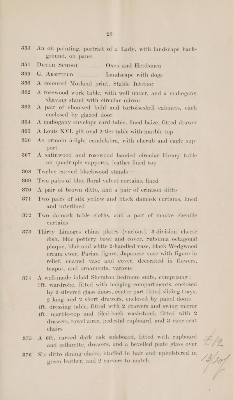 372 373 374 203 An oil painting, portrait of a Lady, with landscape back- ground, on panel Durer Semogi cc. Oxen and Herdsmen . Aermenb oh 40. Landscape with dogs A coloured Morland print, Stable Interior A rosewood work table, with well under, and a mahogany Shaving stand with circular mirror A pair of ebonised buhl and tortoiseshell cabinets, each enclosed by glazed door A mahogany envelope card table, lined baize, fitted drawer A Louis XVI. gilt oval 2-tier table with marble top An ormolu 5-light candelabra, with cherub and eagle sup- port A satinwood and rosewood banded circular library table on quadruple supports, leather-lined top Twelve carved blackwood stands Two pairs of blue floral velvet curtains, lined A pair of brown ditto, and a pair of crimson ditto Two pairs of silk yellow and black damask curtains, lined and interlined Two damask table cloths, and a pair of mauve chenille curtains Thirty Limoges china plates (various), 3-division cheese dish, blue pottery bowl and cover, Satsuma octagonal plaque, blue and white 2-handled vase, black Wedgwood cream ewer, Parian figure, Japanese vase with figure in relief, enamel vase and cover, decorated in flowers, teapot, and ornaments, various A well-made inlaid Sheraton bedroom suite, comprising : 7ft. wardrobe, fitted with hanging compartments, enclosed by 2 silvered glass doors, centre part fitted sliding trays, 2 long and 2 short drawers, enclosed by panel doors 4ft. dressing table, fitted with 2 drawers and swing mirror 4ft. marble-top and tiled-back washstand, fitted with 2 drawers, towel airer, pedestal cupboard, and 3 cane-seat chairs A 6ft. carved dark oak sideboard, fitted with cupboard and cellarette. drawers, and a bevelled plate glass over Six ditto dining chairs, stuffed in hair and upholstered in green leather, and 2 carvers to match ae 4 rr Y y ft a JU jof, / Ao