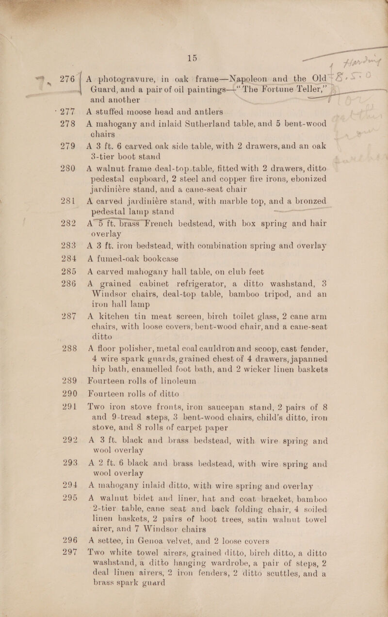  279 289 29 1 296 297 A photogravure, in oak frame—Napoleon and the Old~ A stuffed moose head and antlers A mahogany and inlaid Sutherland table, and 5 bent-wood chairs A 3 ft. 6 carved oak side table, with 2 drawers, and an oak 3-tier boot stand A walnut frame deal-top.table, fitted with 2 drawers, ditto pedestal cupboard, 2 steel and copper fire irons, ebonized jardiniére stand, and a cane-seat chair A carved jardiniére stand, with marble top, og a AUS pedestal | lamp stand A™5 ft. brass French bedstead, with box spring and hair overlay A 3 ft. iron bedstead, with combination spring and overlay A fumed-oak bookcase A carved mahogany hall table, on elub feet A grained cabinet refrigerator, a ditto washstand, 3 Windsor chairs, deal-top table, bamboo tripod, and an iron hall lamp A kitchen tin meat screen, birch toilet glass, 2 cane arm chairs, with loose covers, bent-wood chair, and a cane-seat ditto A floor polisher, metal coal cauldron and scoop, cast fender, 4 wire spark guards, grained chest of 4 drawers, japanned hip bath, enamelled foot bath, and 2 wicker linen baskets Fourteen rolls of linoleum Fourteen rolls of ditto Two iron stove fronts, iron saucepan stand, 2 pairs of 8 and 9-tread steps, 3 bent-wood chairs, child’s ditto, iron stove, and 8 rolls of carpet paper A 3 ft. black and brass bedstead, with wire spring and wool overlay A 2 ft. 6 black and brass bedstead, with wire spring and wool overlay A mahogany inlaid ditto, with wire spring and overlay A walnut bidet and liner, hat and coat bracket, bamboo 2-tier table, cane seat and back folding chair, 4 soiled linen baskets, 2 pairs of boot trees, satin waluut towel airer, and 7 Windsor chairs A settee, in Genoa velvet, and 2 loose covers Two white towel airers, grained ditto, birch ditto, a ditto washstand, a ditto hanging wardrobe, a pair of steps, 2 deal linen airers, 2 iron fenders, 2 ditto secuttles, and a brass spark guard Re ee