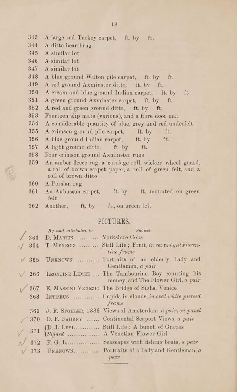 A large red Turkey carpet, ft. by ft. A ditto hearthrug A similar lot A similar lot A similar lot A blue ground Wilton pile carpet, ft. by ft. A red ground Axminster ditto, ft. by ft. A cream and blue ground Indian carpet, ft. by ft. A green ground Axminster carpet, ft. by ft. A red and green ground ditto, ft. by ft. Fourteen slip mats (various), and a fibre door mat A considerable quantity of blue, grey and red underfelt A crimson ground pile carpet, ft. by ft. A blue ground Indian carpet, ft. by ft. A light ground ditto, ft. by ft. Four crimson ground Axminster rugs An amber fleece rug, a carriage roll, wicker wheel guard, a roll of brown carpet paper, a roll of green felt, and a roll of brown ditto A Persian rug An Aubusson carpet, ft. by ft., mounted on green felt Another, ft. by ft., on green felt PICTURES. By and attributed to Subject. 1 VUE Wee ss Yorkshire Cobs Te MENEOIZ, oe. Still Life; Fruit, 2 carved gilt Floren- tine frame ONENOWN ys oyu Portraits of an elderly Lady and Gentleman, a pair LEONTINE LEMEE ... The Tambourine Boy counting his money, and The Flower Girl, @ pair E, Massrn1 VENEZIO The Bridge of Sighs, Venice TNTIZRUG Ea: cee Cupids in clouds, in oval white prerced Jrame J. F. SpOHLER, 1886 Views of Amsterdam, a pair, on panel OSWSRAHRNY “i555, Continental Seaport Views, « paw Daal Vies sp saga Still Life: A bunch of Grapes Sf eet Rates SORRY TER A Venetian Flower Girl Tage lines reins a ee ara Seascapes with fishing boats, a pair UNEMGWIN. pen... rage Portraits of a Lady and Gentleman, a par
