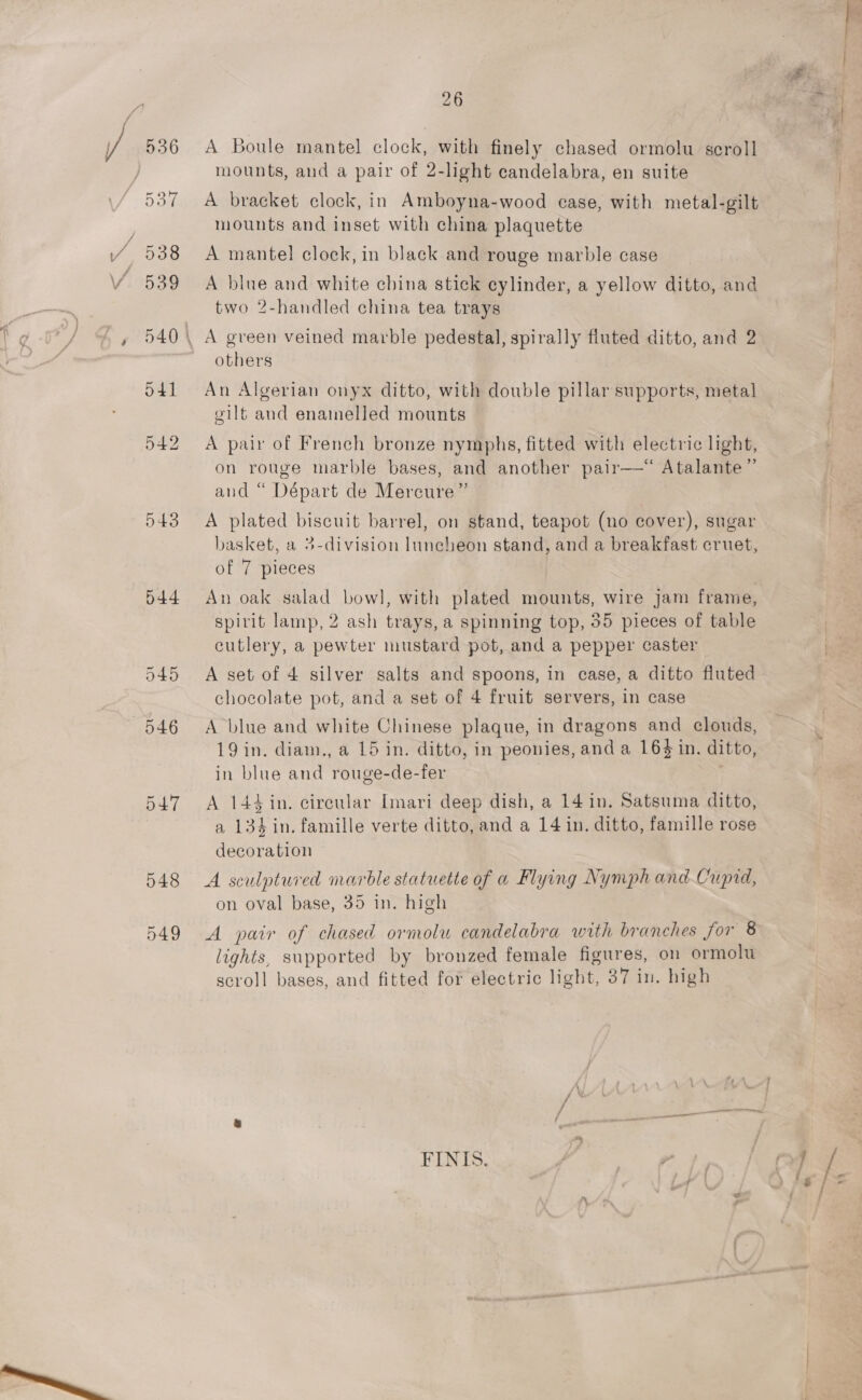 543 o44 26 A Boule mantel clock, with finely chased ormolu scroll mounts, and a pair of 2-light candelabra, en suite A bracket clock, in Amboyna-wood case, with metal-gilt mounts and inset with china plaquette A mantel clock, in black and rouge marble case A blue and white china stick cylinder, a yellow ditto, and two 2-handled china tea trays others An Algerian onyx ditto, with double pillar supports, metal gilt and enamelled mounts A pair of French bronze nymphs, fitted with electric light, on rouge marble bases, and another pair—“ Atalante ” and “ Départ de Mercure” A plated biscuit barrel, on stand, teapot (no cover), sugar basket, a 3-division luncheon stand, and a breakfast cruet, of 7 pieces An oak salad bowl, with plated mounts, wire jam frame, spirit lamp, 2 ash trays, a spinning top, 35 pieces of table cutlery, a pewter mustard pot, and a pepper caster A set of 4 silver salts and spoons, in case, a ditto fluted chocolate pot, and a set of 4 fruit servers, in case A blue and white Chinese plaque, in dragons and clouds, 19 in. diam., a 15 in. ditto, in peonies, and a 164 in. ditto, in blue and rouge-de-fer A 144 in. circular Imari deep dish, a 14 in. Satsuma ditto, a 134 in. famille verte ditto, and a 14 in. ditto, famille rose decoration A sculptured marble statuette of a Flying Nymph and Cupid, on oval base, 35 in. high A pair of chased ormolu candelabra with branches for 8 lights, supported by bronzed female figures, on ormolu scroll bases, and fitted for electric light, 37 in. high FINIS.
