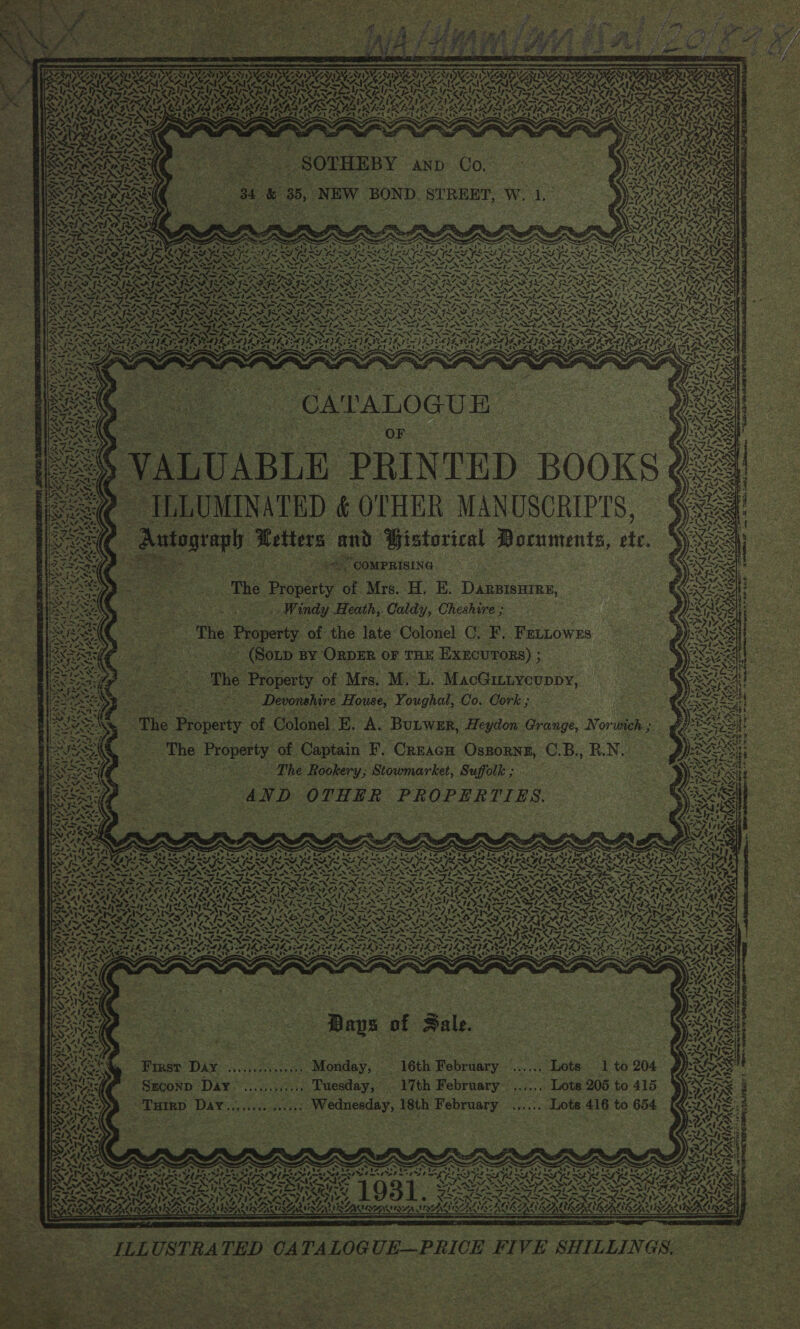    eoNyiy NN SSE Sy SRN VN ES a AYE ATT) 4 ise] be % 4 2 Ana AOE ASN RAC OS ao: Ny ¢ i} Ki ATEAS oy~                 *, 4 bg ? Gent, . Sree” Bat Z } : I x Sei ESSOSE ( Se Reon eas eae eG ROK ti FO CAPA \. Sae “ ee ae eras ; ‘  ; EM Hh SOS aN Oe uty ie A : Tet $1 Bla] ’ 3 maid ; ae see : oe ‘ : ee Ne Soe 2 Sy ; 1 3 WA Sr Y, § A ; aN: | Svanvasee pRinrep pooKs 4 x 44&gt;¥ We ae, vs 1”. on Ant ij Pi 4     aN Pace! tole t iS 4% 247 as SR TRAY Deli os Tee     | 2 ILLUMINATED ¢ OTHER MANUSCRIPTS, § ie Autograph Letters and Gistorical Mocuments, ete. Xe ieee en oe ae a ea a “COMPRISING poe | ‘ ae i astepy . ———s—s—~—ssSs«SThe Property of Mrs. H. E. Darsisures, Exit eS ti(ti‘ti‘“(:*‘CCWinehy Hearth, Caldty, Cheshrire yu ANT? se i &lt;4 7% N ‘ . ~ te Gee se (Sozp By OrpeEr or tne Execurors) ; The Property of Mrs. M. L. MacGitiyeuppy, Devonshire House, Youghal, Co. Cork ; SS ~The Property of Colonel o5) A. Bunwer, Heydon Grange, Norwich» Property of the late Colonel CG. F, Fetnowzs \3~ zh iv ~ Tk Ps SNe! sf ALES ro RA a. ial y ve:  te By a&gt; 4 nas Wii Oe. ae Z 1 ¢ 4 iead awe Al Ad bhi Re Sie) y by Oe a ec The Property of Captain F. Crracn Ossornz, C.B., B.N. ag .y MA (3 5 rs Me soy agi ihe 55 eit tae _ The Rookery; Stowmarket, Sufotk; 3 AND OTHER PROPERTIES. t          5a SOR OO a a EI yaa aL bane a eat bal ae bu Pe oe Ps bt Pe ae ba aa) eat CLE OPES FES EES FEILER SILO YORE RELY wat SMO SN Sl SIN Se PN NN7 Nees aS A Oe) NOMA ROD LL LOE LAC OCS. AAS ISIS Leask Nvmet eS ise oe Pr nr he oo siet reper ees Aad het on elie ey Red hate Cal batt teal | ee = NT NRA SAD OSD ROT POO O SO a RSee BSE RAD IMIS IAS Dr See Ce A Car tee rts Seal AAT! PIS INS 3 hye PAUL ce be SG tet BCE ha x PERI VIAN ET AV GAUL PE INVITE N AN NSIS OLA VAN CONT Se NG CAERT, MBO NANT NTS ESS SS ye Pe i ee eS VE Oe SP PL aT [Wade ASS Sa &lt;a. Fuh S Sram ict PT tant) Bed Raat Rede | Fem NNN RL nh OFF NNT IT od Aa Pe a PP fe RES NO POOF ROS LN EO OOTP TCRE SE -~ - . Fae ONIN NSN SENN TENS NP NN NT NOT NET NSA PUAN RCRSTE ISA = ‘ rwl ow a SS eg ant Ah Og —~ 4 A bre yt he ers tier Sages . ~~ .s “a wri eee SR A wr ~ ~ RT aio pee oe PRN SS Fe PND NT NOI RN TERN BRR P RR OPN ODN I oe ENING UGG Noe PO PNR ONS poe MF LX PIN IN INNS ONT Ny wt NEN ie Seaerte he th Gath th Brea E DH De ND ~ RAN PIN ANI LNT IN SOO a Rai IA I SORIA SIA SOEUR IIA RU ATTIRE URIIRIS INT IRP SVAN 7 &lt;n A. S —— 4 ——~ — ~ ~ SA a a3 Se = Ned a, Phat RAE ae, = &gt; ww 4 ~. A en stn, NP ate ~ SSA Suey, % AAS Pa Al Lote : ; &gt; RAL Pep ere bbe Cenc Meine : zap ed B iSSaikewy eee eke APE Ss OSES AAs KO Sh Senta iy a Sess RES: SNe BB { Sale. OMS Rosas faye of Fale. Okay, 2 ERS et eo eae aR WS ; = &lt; re : : Sar: CNG ae ee oe ae soe 4, a) fee ne ‘ - ; ; BIBRA IG First DAY .......5...»,.Monday, 16th February ...... Lots 1 to 204 SS Bn ge ; | i . oe ! ONL SOs Sian ~Szconp Day. ...,...,.... Tuesday, 17th February ...,... Lots 205 to 415 oa 7” - ? . ie     Turrp Day..,,.......... Wednesday, 18th February .,.... Lots 416 to 654      SORaN AL = leg ba tie Sere 2 Ne Oy. - mA ALS Sb a BP peed ' SOR SESS umiasininn ; a aed pote ey Pe eds Baa Sab aD B AI I EB tS BA ADRAC TN LIS os NeEzy LN, LPT eS AO bea Di ee ) e Lolpmzpels&gt;e Ste St AL I&gt; WSs. REARS ORT | 93 : ¥ 4. s 4 « . ; eA RONEN UNA AS AS ILLUSTRATED CATALOGUE—PRICE FIVE SHILLINGS.         