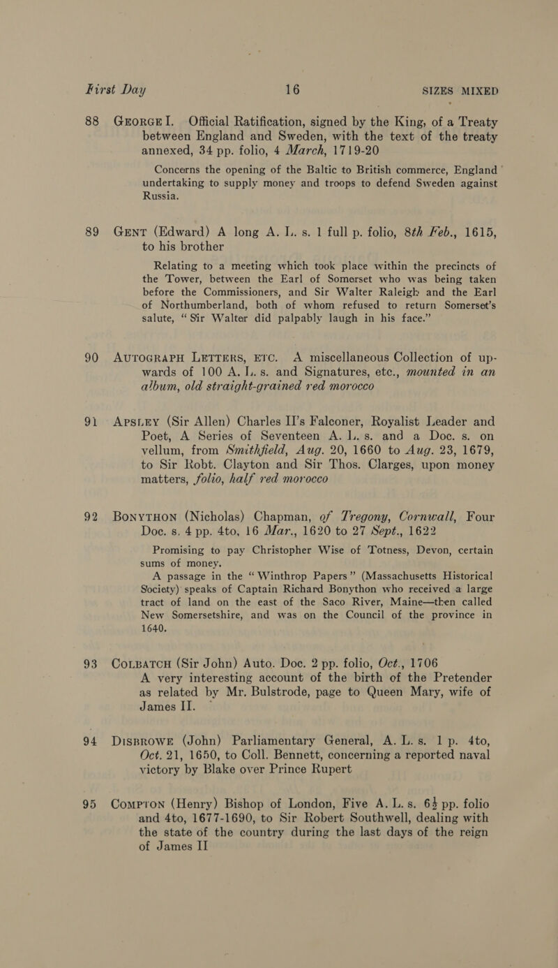 89 90 OY 92 between England and Sweden, with the text of the treaty annexed, 34 pp. folio, 4 March, 1719-20 Concerns the opening of the Baltic to British commerce, England undertaking to supply money and troops to defend Sweden against Russia. Gent (Edward) A long A. I. s. 1 full p. folio, 8th Feb., 1615, to his brother Relating to a meeting which took place within the precincts of the ‘Tower, between the Earl of Somerset who was being taken before the Commissioners, and Sir Walter Raleigk and the Earl of Northumberland, both of whom refused to return Somerset’s salute, “Sir Walter did palpably laugh in his face.” AUTOGRAPH LETTERS, ETC. A miscellaneous Collection of up- wards of 100 A. I..s. and Signatures, etc., mounted in an album, old straight-grained red morocco Apsiey (Sir Allen) Charles II’s Falconer, Royalist Leader and Poet, A Series of Seventeen A. L.s. and a Doc. s. on vellum, from Smithfield, Aug. 20, 1660 to Aug. 23, 1679, to Sir Robt. Clayton and Sir Thos. Clarges, upon money matters, folio, half red morocco BonyTHon (Nicholas) Chapman, of Tregony, Cornwall, Four Doce. s. 4 pp. 4to, 16 Mar., 1620 to 27 Sept., 1622 Promising to pay Christopher Wise of Totness, Devon, certain sums of money. A passage in the ‘ Winthrop Papers” (Massachusetts Historical Society) speaks of Captain Richard Bonython who received a large tract of land on the east of the Saco River, Maine—tken called New Somersetshire, and was on the Council of the province in 1640. A very interesting account of the birth of the Pretender as related by Mr. Bulstrode, page to Queen Mary, wife of James II. Oct. 21, 1650, to Coll. Bennett, concerning a reported naval victory by Blake over Prince Rupert and 4to, 1677-1690, to Sir Robert Southwell, dealing with the state of the country during the last days of the reign of James II
