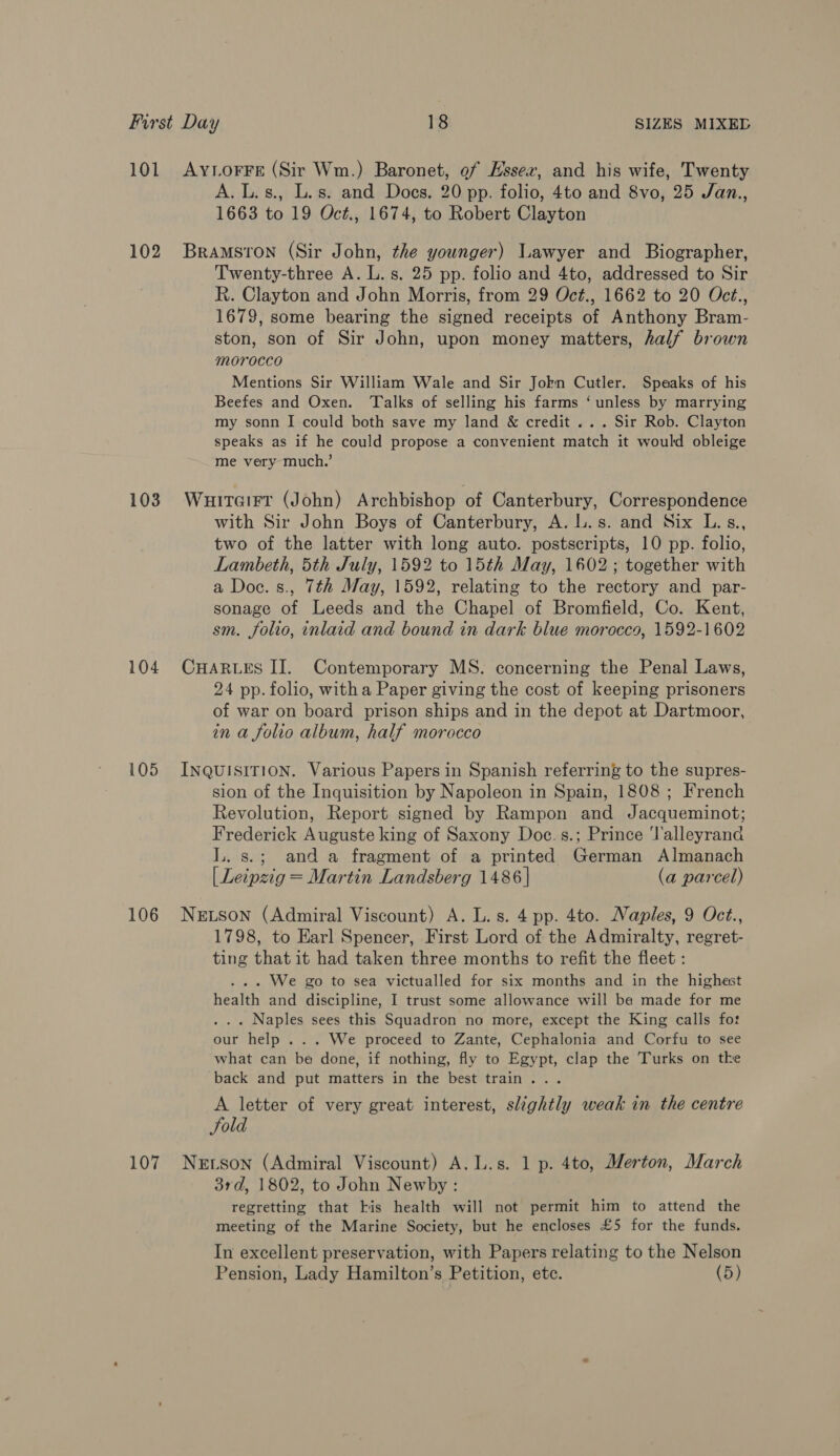 102 103 104 105 106 A. L.s., L.s. and Does. 20 pp. folio, 4to and 8vo, 25 Jan., 1663 to 19 Oct., 1674, to Robert Clayton Bramston (Sir John, the younger) Lawyer and Biographer, Twenty-three A. L. s. 25 pp. folio and 4to, addressed to Sir R. Clayton and John Morris, from 29 Oct., 1662 to 20 Oct., 1679, some bearing the signed receipts of Anthony Bram- ston, son of Sir John, upon money matters, half brown MOrocco Mentions Sir William Wale and Sir Jokn Cutler. Speaks of his Beefes and Oxen. Talks of selling his farms ‘unless by marrying my sonn I could both save my land &amp; credit ... Sir Rob. Clayton speaks as if he could propose a convenient match it would obleige me very much.’ Wuitairt (John) Archbishop of Canterbury, Correspondence with Sir John Boys of Canterbury, A. L.s. and Six L.s., two of the latter with long auto. postscripts, 10 pp. folio, Lambeth, 5th July, 1592 to 15th May, 1602 ; together with a Doc. s., 7th May, 1592, relating to the rectory and par- sonage of Leeds and the Chapel of Bromfield, Co. Kent, sm. folio, inlaid and bound in dark blue morocco, 1592-1602 CHARLES II. Contemporary MS. concerning the Penal Laws, 24 pp. folio, witha Paper giving the cost of keeping prisoners of war on board prison ships and in the depot at Dartmoor, in a folio album, half morocco INQUISITION. Various Papers in Spanish referring to the supres- sion of the Inquisition by Napoleon in Spain, 1808 ; French Revolution, Report signed by Rampon and Jacqueminot; Frederick Auguste king of Saxony Doe.s.; Prince ‘lalleyrand lL. s.; and a fragment of a printed German Almanach [Leipzig = Martin Landsberg 1486] (a parcel) NELSoNn (Admiral Viscount) A. L. s. 4 pp. 4to. Naples, 9 Oct., 1798, to Earl Spencer, First Lord of the Admiralty, regret- ting that it had taken three months to refit the fleet : . . . We go to sea victualled for six months and in the highest health and discipline, I trust some allowance will ba made for me . . « Naples sees this Squadron no more, except the King calls fo: our help ... We proceed to Zante, Cephalonia and Corfu to see what can be done, if nothing, fly to Egypt, clap the Turks on tke back and put matters in the best train... A letter of very great interest, slightly weak in the centre Fold 3rd, 1802, to John Newby: regretting that kis health will not permit him to attend the meeting of the Marine Society, but he encloses £5 for the funds. In excellent preservation, with Papers relating to the Nelson Pension, Lady Hamilton’s Petition, etc. (5)