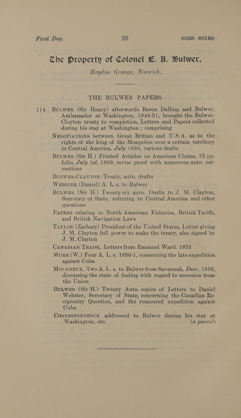 The Property of Colonel L. H. Bulwer, Heydon Grange, Norwich. THE BULWER PAPERS. 114 Buniwer (Sir Henry) afterwards Baron Dalling and Bulwer, Ambassador at Washington, 1849-51, brought the Bulwer- Clayton treaty to completion, Letters and Papers collected during his stay at Washington ; comprising NEGOTIATIONS between Great Britian and U.S.A. as to the rights of the king of the Mosquitos over a certain territory in Central America, /uly 1850, various drafts BuLWER (Sir H.) Printed Articles on American Claims, 23 pp. folio, July 1st, 1869, revise proof with numerous auto. cor- rections BULWER-CLAYTON: Treaty, auto. drafts WEBSTER (Daniel) A. L.s. to Bulwer Butwer (Sir H.) Twenty-six auto. Drafts to J. M. Clayton, Secretary of State, referring to Central America and other questions PAPERS relating to North American Fisheries, British Tariffs, and British Navigation Laws TAYLOR (Zachary) President of the United States, Letter giving J. M. Clayton full power to make the treaty, also signed by J. M. Clayton CANADIAN TRADE, Letters from Emanuel Ward. 1851 MurRE(W.) Four A. L.s. 1850-1, concerning the late expedition against Cuba Mo.LyNEUX, ‘l'wo A. L. s. to Bulwer from Savannah, Decr. 1850,. discussing the state of feeling with regard to secession from the Union Buuwer (Sir H.) Twenty Auto. copies of Letters to Daniel Webster, Secretary of State, concerning the Canadian Re- ciprocity Question, and the rumoured expedition against Cuba CORRESPONDENCE addressed to Bulwer during his stay at. Washington, ete. (a parcel) ;
