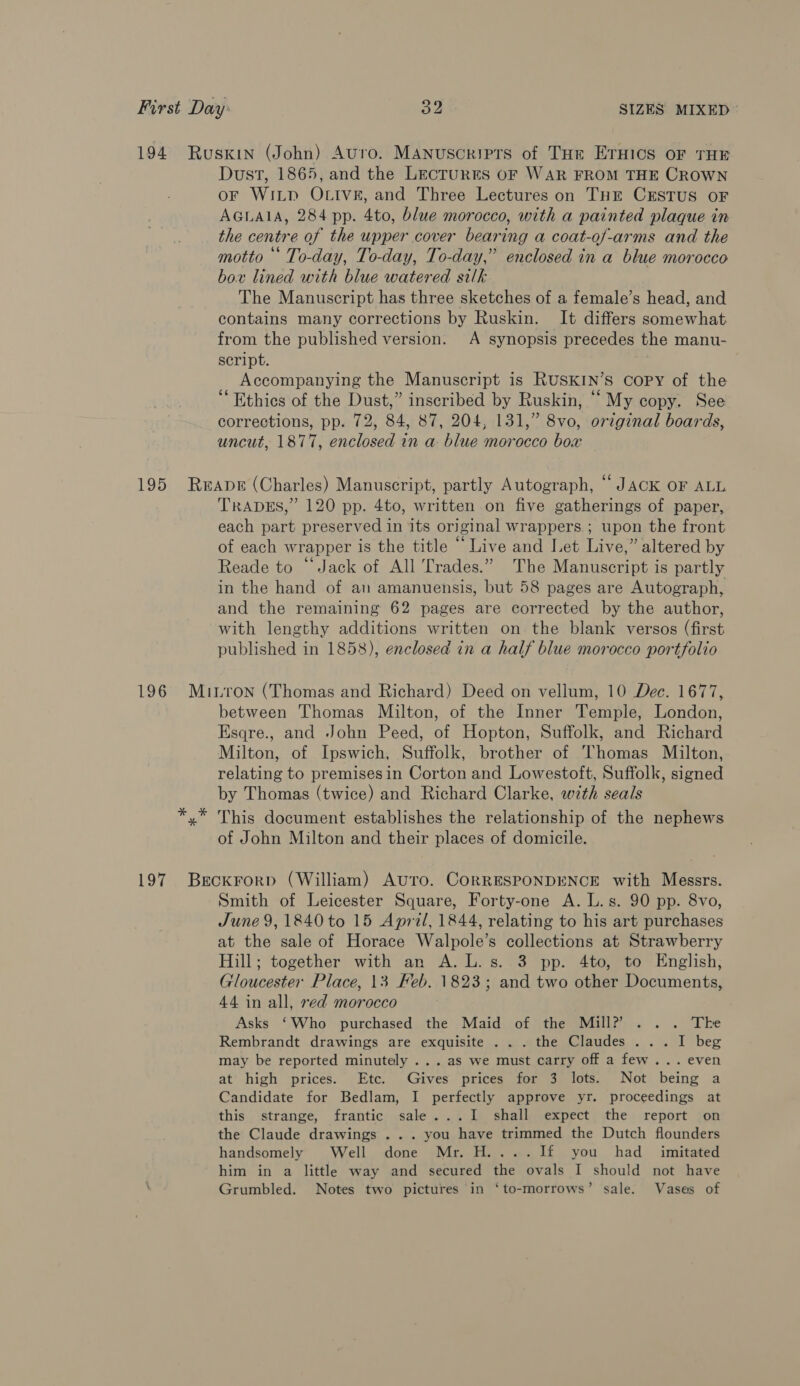 194 Ruskin (John) Avro. MANuscriprs of THe ETHICS oF THE Dust, 1865, and the LECTURES OF WAR FROM THE CROWN or WiLp OLIive, and Three Lectures on THE CESTUS OF AGLAIA, 284 pp. 4to, blue morocco, with a painted plaque in the centre of the upper cover bearing a coat-of-arms and the motto * To-day, To-day, To-day,” enclosed in a blue morocco box lined with blue watered silk The Manuscript has three sketches of a female’s head, and contains many corrections by Ruskin. It differs somewhat from the published version. A synopsis precedes the manu- script. Accompanying the Manuscript is RUSKIN’S copy of the ‘Ethics of the Dust,” inscribed by Ruskin, ““ My copy. See corrections, pp. 72, 84, 87, 204, 131,” 8vo, original boards, uncut, 1877, enclosed in a blue morocco box 195 Reape (Charles) Manuscript, partly Autograph, “JACK OF ALL TRADES,” 120 pp. 4to, written on five gatherings of paper, each part preserved in its original wrappers. ; upon the front of each wrapper is the title “Live and Let Live,” altered by Reade to “Jack of All Trades.” The Manuscript is partly in the hand of an amanuensis, but 58 pages are Autograph, and the remaining 62 pages are corrected by the author, with lengthy additions written on the blank versos (first published in 1858), enclosed in a half blue morocco portfolio 196 Miron (Thomas and Richard) Deed on vellum, 10 Dec. 1677, between Thomas Milton, of the Inner Temple, London, Esqre., and John Peed, of Hopton, Suffolk, and Richard Milton, of Ipswich, Suffolk, brother of Thomas Milton, relating to premisesin Corton and Lowestoft, Suffolk, signed by Thomas (twice) and Richard Clarke, w7th seals *,* This document establishes the relationship of the nephews of John Milton and their places of domicile. 197 Beckrorp (William) AUTo. CORRESPONDENCE with Messrs. Smith of Leicester Square, Forty-one A. L.s. 90 pp. 8vo, June 9, 1840 to 15 April, 1844, relating to his art purchases at the sale of Horace Walpole’s collections at Strawberry Hill; together with an A. L.s. 3 pp. 4to, to English, Gloucester Place, 13 Feb. 1823; and two other Documents, 44 in all, red morocco Asks ‘Who purchased the Maid of the Mill? ... The Rembrandt drawings are exquisite . .. the Claudes ... I beg may be reported minutely ...as we must carry off a few... even at high prices. Etc. Gives prices for 3 lots. Not being a Candidate for Bedlam, I perfectly approve yr. proceedings at this strange, frantic sale...I shall expect the report on the Claude drawings ... you have trimmed the Dutch flounders handsomely Well done Mr. H....I1f£ you had _ imitated him in a little way and secured the ovals I should not have Grumbled. Notes two pictures in ‘to-morrows’ sale. Vases of