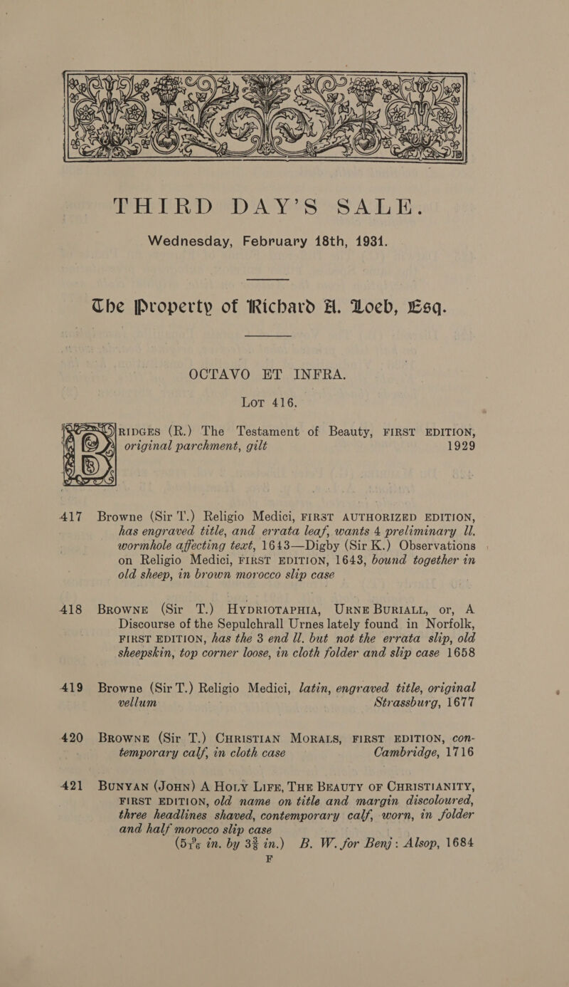 AIT 418 419 420 421 Che Property of Richard H. Loeb, Esq. OCTAVO ET INFRA. Lot 416. 4 original parchment, gilt | 1929 Browne (Sir T.) Religio Medici, FIRST AUTHORIZED EDITION, has engraved title, and errata leaf, wants 4 preliminary Il. wormhole affecting text, 1643—Digby (Sir K.) Observations on Religio Medici, FIRST EDITION, 1643, bound together in old sheep, in brown morocco slip case BrownE (Sir T.) HypriorapHiA, URrNE BuriALL, or, A Discourse of the Sepulchrall Urnes lately found in Norfolk, FIRST EDITION, has the 3 end Il. but not the errata slip, old sheepskin, top corner loose, in cloth folder and slip case 1658 Browne (Sir T.) Religio Medici, latin, engr aved title, original vellum Sti cassbus elon Browne (Sir T.) CuristiAN MORALS, FIRST EDITION, con- temporary calf, in cloth case Cambridge, 1716 Bunyan (JoHn) A Hoty Liz, THE BEAUTY OF CHRISTIANITY, FIRST EDITION, old name on title and margin discoloured, three headlines shaved, contemporary calf, worn, in folder and half morocco slip case (535 in. by 32 in.) B. W. for Ne Alsop, 1684 F