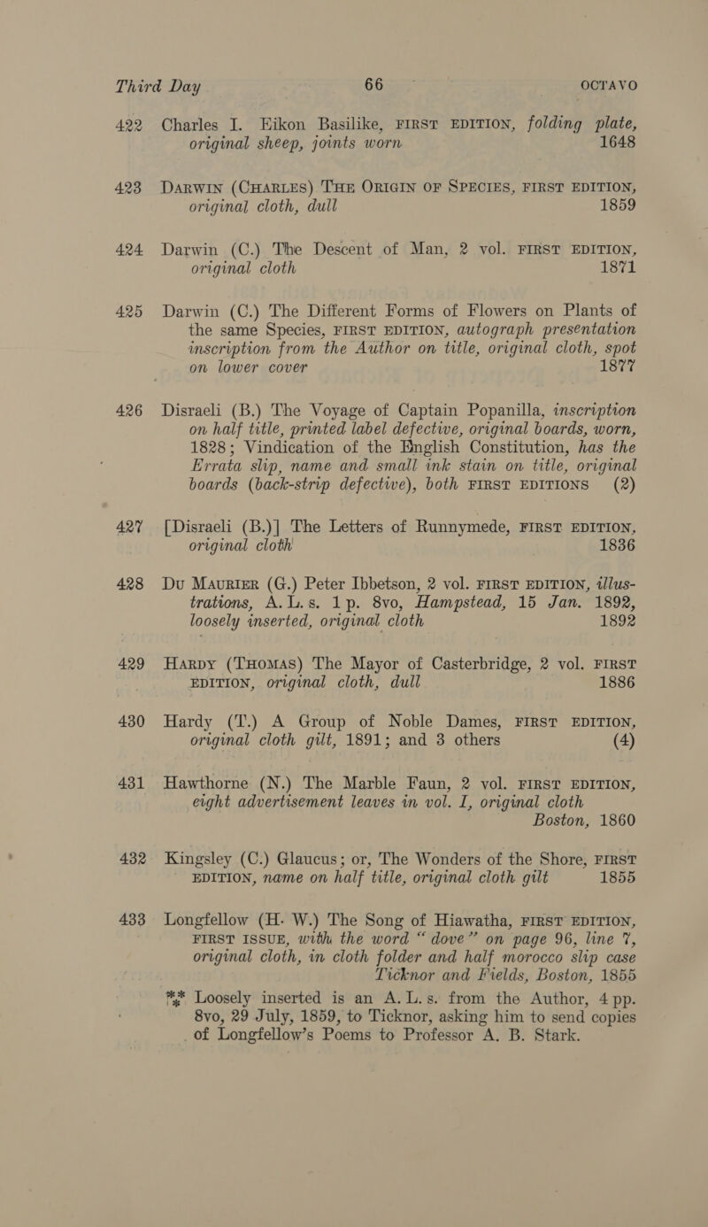 422 423 424 425 426 427 428 429 430 431 432 433 Charles I. Hikon Basilike, FIRST EDITION, folding Pash original sheep, joints worn DARWIN (CHARLES) THE ORIGIN OF SPECIES, FIRST EDITION, original cloth, dull 1859 Darwin (C.) The Descent of Man, 2 vol. FIRST EDITION, original cloth 1871 Darwin (C.) The Different Forms of Flowers on Plants of the same Species, FIRST EDITION, autograph presentation inscription from the Author on title, original cloth, spot on lower cover 1877 Disraeli (B.) The Voyage of Captain Popanilla, inscription on half title, printed label defective, original boards, worn, 1828; Vindication of the English Constitution, has the Errata slip, name and small ink stain on title, original boards (back-strip defective), both FIRST EDITIONS (2) [Disraeli (B.)| The Letters of Runnymede, FIRST EDITION, original cloth | 1836 Du Maurier (G.) Peter Ibbetson, 2 vol. FIRST EDITION, illus- trations, A.L.s. 1p. 8vo, Hampstead, 15 Jan. 1892, loosely inserted, original cloth 1892 Harpy (THomAs) The Mayor of Casterbridge, 2 vol. First EDITION, original cloth, dull 1886 Hardy (T.) A Group of Noble Dames, FIRST EDITION, original cloth gilt, 1891; and 3 others (4) Hawthorne (N.) The Marble Faun, 2 vol. FIRST EDITION, erght advertisement leaves in vol. I, original cloth Boston, 1860 Kingsley (C.) Glaucus; or, The Wonders of the Shore, FIRST EDITION, name on half title, original cloth gilt 1855 Longfellow (H- W.) The Song of Hiawatha, FIRST EDITION, FIRST ISSUE, with the word “ dove” on page 96, line 7, original cloth, in cloth folder and half morocco slip case Ticknor and Fields, Boston, 1855 * Loosely inserted is an A.L.s. from the Author, 4 pp. 8vo, 29 July, 1859, to Ticknor, asking him to send copies _of Longfellow’s Poems to Professor A. B. Stark.