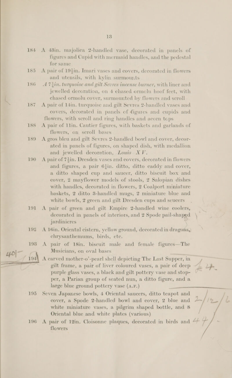 13 184 &lt;A 43in. majolica 2-handled vase, decorated in panels of figures and Cupid with mermaid handles, and the pedestal for same 185 A pair of 19$in. Imari vases and covers, decorated in flowers and utensils, with kylin surmounts 186 A 7T4in. turquoise and gilt Sevres incense burner, with liner and jewelled decoration, on 4 chased ormelu hoof feet, with a chased ormolu cover, surmounted by flowers and scroll 187 A pair of 141n. turquoise and gilt Sevres 2-handled vases and covers, decorated in panels cf figures and cupids and flowers, with scroll and ring handles and acorn teps 188 &lt;A pair of 1lin. Cautier figures, with baskets and garlands of flowers, on scroll bases 189 &lt;A gros bleu and gilt Sevres 2-handled bowl and cover, decor- ated in panels of figures, on shaped dish, with medallion and jewelled decoration, Lowi XV. 190 A pair of 7$in. Dresden vases and covers, decorated in flowers and figures, a pair 61in. ditto, ditto caddy and cover, a ditto shaped cup aa saucer, ditto biscuit box and cover, 2 mayflower models of stools, 2 Salopian dishes with handles, decorated in flowers, 2 Coalport miniature baskets, 2 ditto 3-handled mugs, 2 miniature blue and white bowls, 2 green and gilt Dresden cups and seucers 191 A pair of green and gilt Empire 2-handled wine coolers, decorated in panels of interiors, and 2 Spode pail- shapge ‘ jardinieres 192 A 16in. Oriental cistern, yellow ground, decorated in dragons, chrysanthemums, birds, ete. 198 &lt;A pair of 18in. biscuit male and female figures—The “o|- Musicians, on oval bases = 1944 A carved mother-o’-pear! shell depicting The Last Supper,in —— gilt frame, a pair of liver coloured vases, a pair of deep ‘Ls 2 purple glass vases, a black and gilt pottery vase and stop- per, a Parian group of seated nun, a ditto figure, and a large blue ground pottery vase (A.F.) cover, a Spode 2-handled bowl and cover, 2 blue and 2-/ i white miniature vases, a pilgrim shaped bottle, and 8 / Oriental blue and white plates (various) 196 &lt;A pair of 12in. Cloisonne plaques, decorated in birds and tf ‘a : flowers 