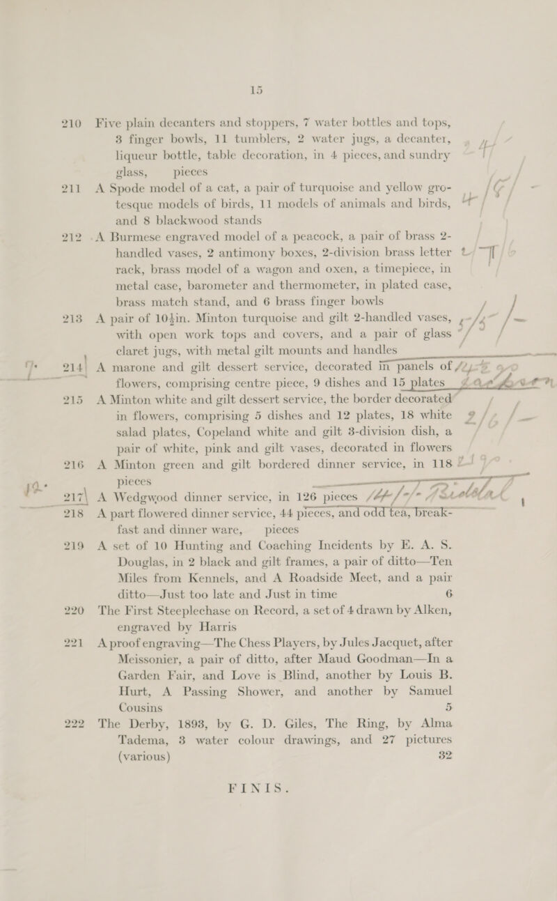 bo 2 Ld Five plain decanters and stoppers, 7 water bottles and tops, 3 finger bowls, 11 tumblers, 2 water jugs, a decanter, liqueur bottle, table decoration, in 4 pieces, and sundry glass, pieces A Spode model of a cat, a pair of turquoise and yellow gro- I(r tesque models of birds, 11 models of animals and birds, | and 8 blackwood stands handled vases, 2 antimony boxes, 2-division brass letter rack, brass model of a wagon and oxen, a timepiece, in metal case, barometer and thermometer, in plated case, A pair of 104in. Minton turquoise and gilt 2-handled vases, ,~/.~ /~ with open work tops and covers, and a pair of glass *, / claret jugs, with metal gilt mounts and handles &gt; = be ; FA LOAM.   flowers, comprising centre piece, 9 dishes and 15 plates A Minton white and gilt dessert service, the border decorated” in flowers, comprising 5 dishes and 12 plates, 18 white 9 / salad plates, Copeland white and gilt 3-division dish, a pair of white, pink and gilt vases, decorated in flowers A Minton green and gilt bordered dinner service, in 118 = | pieces ie A Wedgwood dinner service, in 126 pieces /bp-/ of* 4 (2 ebb a ( A part flowered dinner service, 44 pieces, and odd tea, break-— fast and dinner ware, __ pieces A set of 10 Hunting and Coaching Incidents by E. A. S. Douglas, in 2 black and gilt frames, a pair of ditto—Ten Miles from Kennels, and A Roadside Meet, and a pair ditto—Just too late and Just in time 6 The First Steeplechase on Record, a set of 4 drawn by Alken, engraved by Harris A proof engraving—The Chess Players, by Jules Jacquet, after Meissonier, a pair of ditto, after Maud Goodman—In a Garden Fair, and Love is Blind, another by Louis B. Hurt, A Passing Shower, and another by Samuel Cousins 5 The Derby, 1893, by G. D. Giles, The Ring, by Alma Tadema, 3 water colour drawings, and 27 pictures (various) 32 PIN La