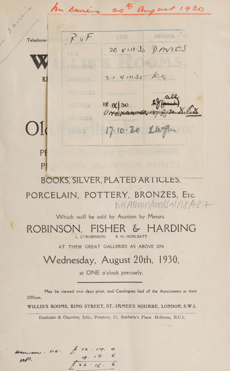     ASTI OS SOR ANSE NN NEN OORT ASNT SEO ITS A a BOOKS, SILVER, PLATED ARTICLES, PORCELAIN, a BRONZES, Le V4 All fal /1g Met &amp; Which will be sold by Auction 6 Messrs. ROBINSON, FISHER &amp; HARDING L. C’ROBINSON R. H. HURLBATT AT THEIR GREAT GALLERIES AS ABOVE ON Wednesday, August 20th, 1930, at ONE o'clock precisely. May be viewed two days prior, and Catalogues had of the Auctioneers at their Offices, WILLIS’S ROOMS, KING STREET, ST. JAMES’S SQUARE, LONDON, S.W.1.  BARNARD &amp; CraANNIS, Ltp., Printers, 11, Baldwin’s Place Holborn, E.C.1, 