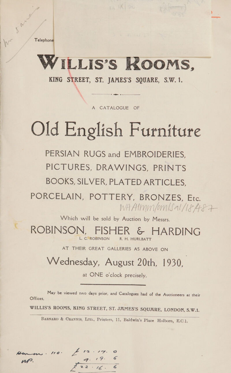  ee 6 A CATALOGUE OF Old Enelish Furniture PERSIAN RUGS and EMBROIDERIES, PICTURES, DRAWINGS, PRINTS BOOKS, SILVER, PLATED ARTICLES, PORCELAIN, POTTERY, BRONZES, Ete. I 4 Af ae PEPER PR TUES Ee Which will be sold by Auction by Messrs. ~ ROBINSON, FISHER &amp; HARDING L. C. ROBINSON R. H. HURLBATT AT THEIR GREAT GALLERIES AS ABOVE ON Wednesday, August 20th, 1930, at ONE o'clock precisely.  May be viewed two days prior, and Catalogues had of the Auctioneers at their Offices, WILLIS’S ROOMS, KING STREET, ST. JAMES’S SQUARE, LONDON, S.W.1.  BaRNnaRD &amp; Crannis, Lrp., Printers, 11, Baldwin’s Place Holborn, E.C.1, 