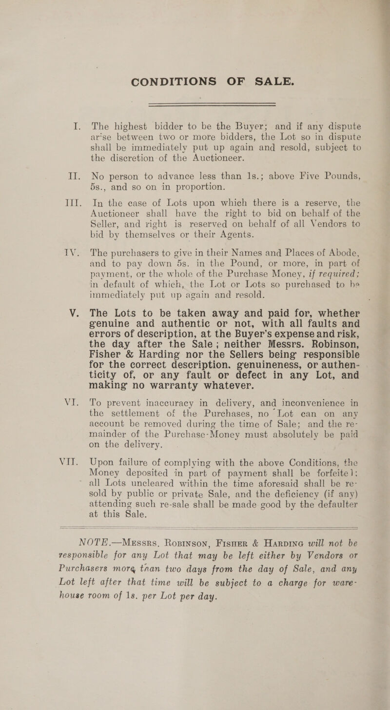 CONDITIONS OF SALE. The highest bidder to be the Buyer; and if any dispute arse between two or more bidders, the Lot so in dispute shall be immediately put up again and resold, subject to the discretion of the Auctioneer. No person to advance less than 1s.; above Five Pounds, 5s., and so on in proportion. In the case of Lots upon which there is a reserve, the Auctioneer shall have the right to bid on behalf of the Seller, and right is reserved on behalf of all Vendors to bid by themselves or their Agents. The purchasers to give in their Names and Places of Abode, and to pay down 5s. in the Pound, or more, in part of in default of which, the Lot or Lots so purchased to he immediately put up again and resold. The Lots to be taken away and paid for, whether genuine and authentic or not, with all faults and errors of description, at the Buyer’s expense and risk, the day after the Sale; neither Messrs. Robinson, Fisher &amp; Harding nor the Sellers being responsible for the correct description. genuineness, or authen- ticity of, or any fault or defect in any Lot, and making no warranty whatever. To prevent inaccuracy in delivery, and inconvenience in the settlement of the Purchases, no Lot can on any account be removed during the time of Sale; and the re- mainder of the Purchase-Money must absolutely be paid on the delivery. Upon failure of complying with the above Conditions, the Money deposited in part of payment shall be forfeite1]: all Lots uncleared within the time aforesaid shall be re- sold by public or private Sale, and the deficiency (if any) attending such re-sale shall be made good by the defaulter at this Sale.    » ek - —