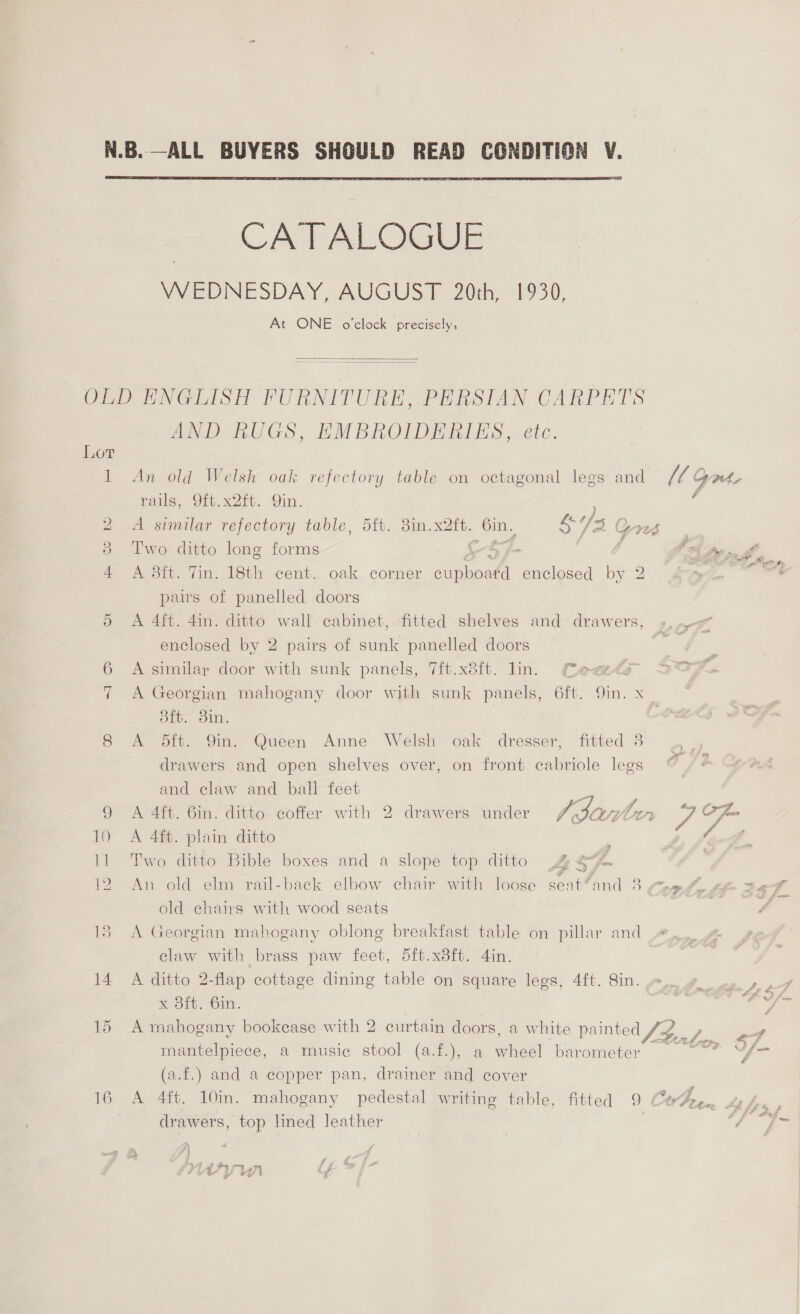  CATALOGUE WEDNESDAY, AUGUST 20th, 1930, At ONE o'clock precisely,   Lot i PSG) UNS AND RUGS, EMBROIDERIES, etc An old Welsh oak refectory table on octagonal lees and rails, 9ft.x2ft. Qin. ; A similar refectory table, 5ft. 3in. x2tt. Gin, S 3. Gn Two ditto long forms [- A 8ft. Tin. 18th cent. oak corner rae, enclosed by 2 pairs of panelled doors A 4ft. 4in. ditto wall cabinet, fitted shelves and drawers; enclosed by 2 pairs of sunk panelled doors A similar door with sunk panels, 7ft.x8ft. lin. feeds oft. 3in. A dft. 9in. Queen Anne Welsh oak dresser, fitted 3 drawers and open shelves over, on front cabriole legs and claw and ball feet A 4ft. plain ditto Two ditto Bible boxes and a slope top ditto 9 An old elm rail-back elbow chair with loose se: at’ ama. 3 old chairs with wood seats A Georgian mahogany oblong breakfast table on pillar and claw with brass paw feet, 5ft.x3ft. 4in. A ditto 2-flap cottage dining table on square legs, 4ft. Sin. mantelpiece, a music stool (a.f.), a mee barometer (a.f.) and a copper pan, drainer and cover drawers, top lined leather R