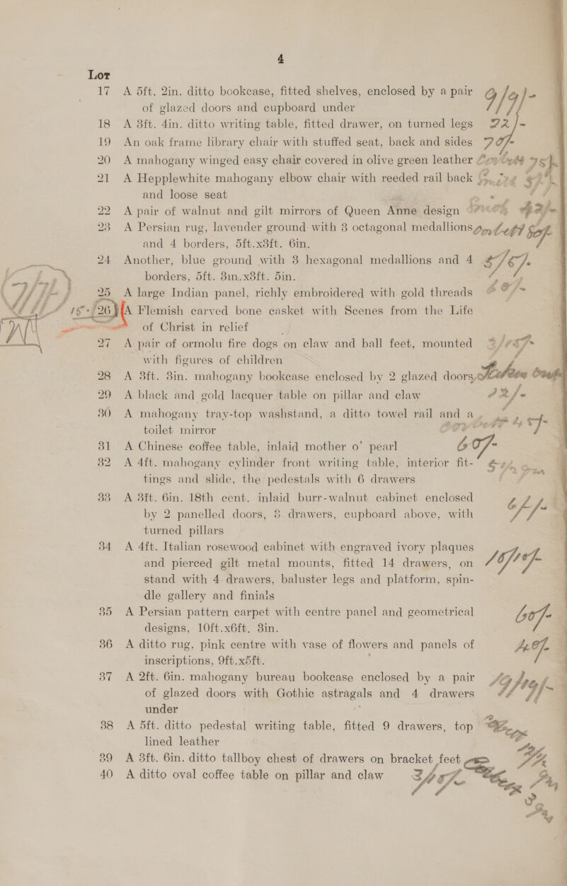 34 A dft. 2in. ditto bookcase, fitted shelves, enclosed by a pair A 8ft. 4in. ditto writing table, fitted drawer, on turned legs An oak frame library chair with stuffed seat, back and sides A mahogany winged easy chair covered in olive green leather oe A Hepplewhite mahogany elbow chair with reeded rail back 4 La and loose seat _ + eee A pair of walnut and gilt mirrors of Queen Mas design PUL $2} A Persian rug, lavender ground with 8 octagonal medallion in Coft Safe and 4 borders, 5it.x8it. 61n. Another, blue ground with 8 hexagonal medallions and 4 pr borders, oft. 8m.xdib: Oi. A large Indian panel, richly embroidered with gold threads   4 , os = HA Flemish carved bone casket with Scenes from the Life of Christ in relief A pair of ormolu fire dogs on claw and ball feet, mounted “~ /# ef- with figures of children A 38ft. 8m. mahogany bookease enclosed by 2 glazed doors, bike fra A black and gold lacquer table on pillar and claw 7x ef - A mahogany tray-top washstand, a ditto towel rail and ay oe L, toilet mirror “4 A Chinese coffee table, inlaid mother o’ pearl “be A 4ft. mahogany cylinder front writing table, interior fit- oe ran tings and shde, the pedestals with 6 drawers : A 3ft. 6in. 18th cent. inlaid burr-walnut cabinet enclosed tL.L&amp; by 2 panelled doors, 6 drawers, cupboard above, with I — turned pillars A 4ft. Italian rosewood cabinet with engraved ivory plaques and pierced gilt metal mounts, fitted 14 drawers, on Jif ¥- stand with 4. drawers, baluster legs and platform, spin- dle gallery and finiais A Persian pattern carpet with centre panel and geometrical b0f- designs, 10ft.x6ft. 3in. : 3 A ditto rug, pink centre with vase of flowers and panels of AG]. inscriptions, 9ft.x4ft. A 2ft. 6m. mahogany bureau bookcase enclosed by a pair SG foe 4 of glazed doors with Gothic PEARS and 4 drawers Of '4f * under A 5ft. ditto pedestal writing table, fitted 9 drawers, top “Wey. lined leather , A 3ft. 6in. ditto tallboy chest of drawers on bracket: feet A ditto oval coffee table on pillar and claw 1, 7 ; P Ye g, vA ~ |