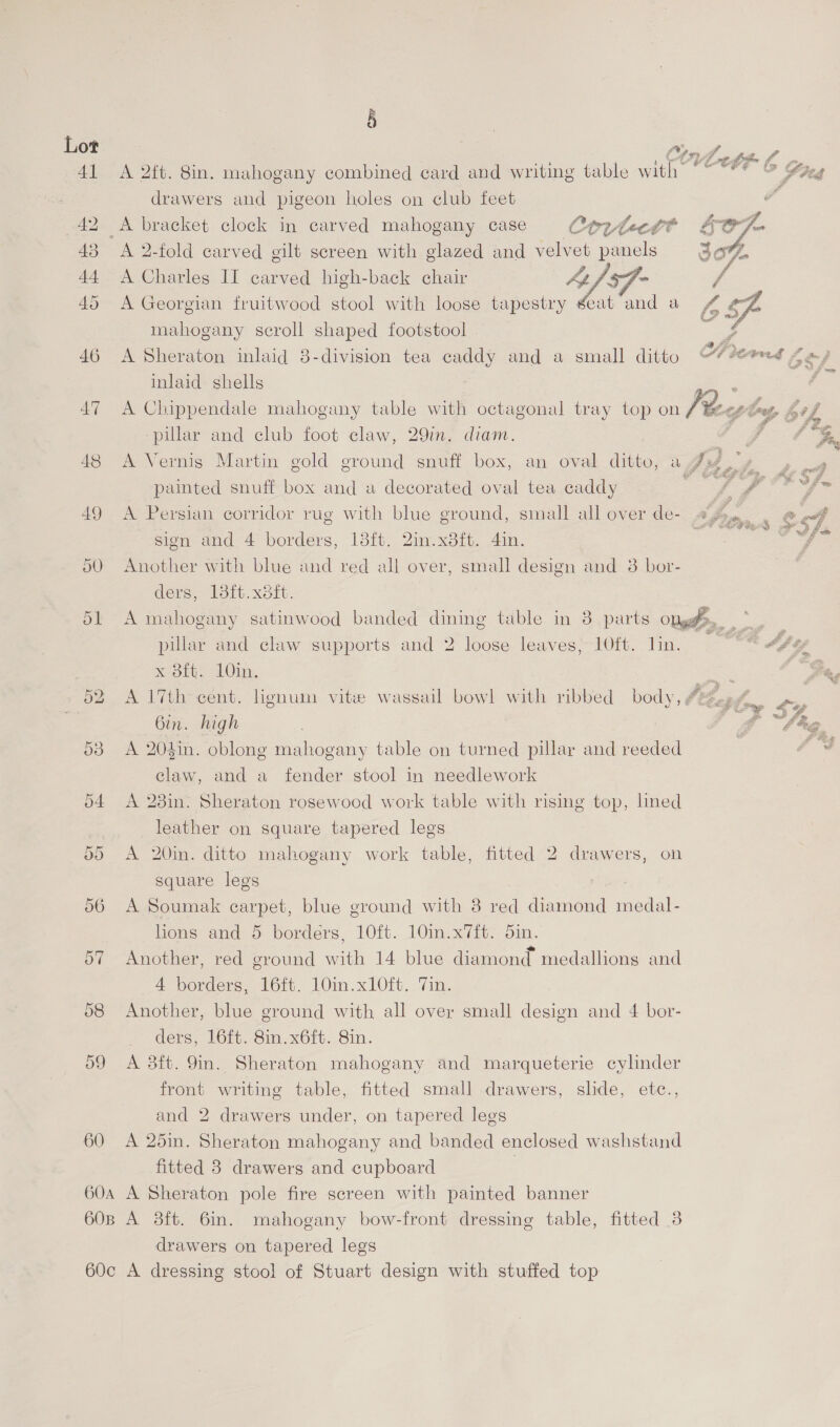 §  | o LCV h 41 A 2ft. Sin. mahogany combined card and writing table with ve Shed drawers and pigeon holes on club feet ; x Kenasigin ct 42 A bracket clock in carved mahogany case Corvtectt §$ oF F ho” Ef 43 A 2-fold carved gilt screen with glazed and velvet panels 30%, 44 A Charles II carved high-back chair af. tu / 45 A Georgian fruitwood stool with loose tapestry seat and a Sf mahogany scroll shaped footstool / 46 A Sheraton inlaid 3-division tea caddy and a small ditto OH eed Aes inlaid shells : 47 A Chippendale mahogany table with octagonal tray top on Feeclus Se wl   pillar and club foot claw, 29in. diam. é Pr 48 A Vernis Martin gold ground snuff box, an oval ditto, a Ii py a painted snuff box and a decorated oval tea caddy ae yA ths i fa 49 A Persian corridor rug with blue ground, small all over de- j ey, » LF sien and 4 borders, 13ft. 2in.x8ft. 4in. iis! fe 50 Another with blue and red all over, small design and 3 bor- ders, 13th. xeit. 51 A mahogany satinwood banded dining table in 8 parts Opgg > pillar and claw supports and 2 loose leaves, 10ft. lin. 9 ** Af ef out Oy. pees Pd 52 A 17th cent. lignum vite wassail bowl with ribbed body, @ fen, eyes | Gin. high | ft la  53 A 204in. oblong mahogany table on turned pillar and reeded | le claw, and a_ fender stool in needlework 54 A 28in. Sheraton rosewood work table with rising top, lined leather on square tapered legs 55 A 20in. ditto mahogany work table, fitted 2 drawers, on square legs 56 A Soumak carpet, blue ground with 8 red diamond medal- lions and 5 borders, 10ft. 10in.x7ft. din. ° . ad : 57 Another, red ground with 14 blue diamond medallions and 4 borders, 16ft. 10in.xl0ft. Vin. 568 Another, blue ground with all over small design and 4 bor- ders, 16ft. 8in.x6ft. 8in. 59 A 3ft. 9m. Sheraton mahogany and marqueterie cylinder front writing table, fitted small drawers, slide, etc., and 2 drawers under, on tapered legs 60 A 25in. Sheraton mahogany and banded enclosed washstand fitted 3 drawers and cupboard | 60a A Sheraton pole fire screen with painted banner 60B A 38ft. 6in. mahogany bow-front dressing table, fitted 3 drawers on tapered legs 60c A dressing stool of Stuart design with stuffed top
