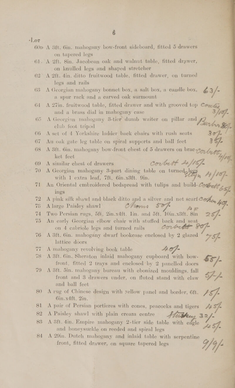 on tapered legs A 2ft. 8in. Jacobean oak and walnut table, fitted drawer, on knulled legs and shaped stretcher legs and rails A Georgian mahogany bonnet box, a salt box, a candle box, ¢ 3/- a spur rack and a carved. oak surmount A 27in. fruitwood table, fitted drawer and with grooved top Cee and a brass dial in mahogany case . OS A Georginn mahogany 8-tier dumb waiter on pillar he club foot tripod On Se). A set of 4 Yorkshire ladder back chairg with rush seats  An oak gate leg table on spiral supports and ball feet 3S/- A 3ft. 6in. mahogany bow-front chest of 5 drawers on brac yz lett. ket feet 4 A similar chest of drawers Cer bet At, fbn A Georgian mahogany 38-part dining table on turned,legs with 1 extra oe 6in. x8ft. “Gia. ‘oh a 4 1a. . An Oriental embroidered bedspread with tulips and ee Coeelé, 6 ings 7 A pink silk shawl and black ditto and a silver and net scarf Cohen fay A large Paisley shawl , Chernnrn $e7- Two Persian rugs, 5ft. 2in.x4ft. lin. and 5ft. 10in. x3ft. ge of An early Georgian elbow chair with stuffed back and_ seat on 4 cabriole legs and turned rails Corte A 3ft. 6in. mahogany dwarf bookcase enclosed by 2 glazed osf lattice doors 3 A mahogany revolving book table 4.07} A 3ft. 6in. Sheraton inlaid mahogany cupboard with bow- Ss front, fitted 2 trays and enclosed-by 2 panelled doors 7 s A 38ft. din. mahogany bureau with ebonized mouldings, fall front and 8 drawers under, on fluted stand with claw S-/- and ball feet A rug of Chinese design with yellow panel and border, 6ft. P 6in.x4ft. 2in. 4 A pair of Persian portieres with cones, peacocks and tigers 433th q A Paisley shawl with plain cream centre , 32. A 8ft. 4in. Empire mahogany 2-tier side table with eagle Y and honeysuckle on reeded and spiral legs i F- A 29in. Dutch mahogany and inlaid table with serpentine | q front, fitted drawer, on square tapered legs V4