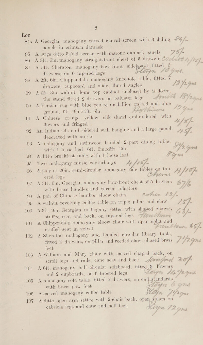 90 ie) i) 103 104 105 106 107 7 A Georgian mahogany carved cheval screen with 8 sliding #4/. panels in crimson damask : A large ditto 3-fold screen with marone damask panels FS fa A 8ft. Gin. mahogany straight-front chest of S- drawers Co2de4 So es A 5ft. Sheraton mahogany bow-front eo fitted _ drawers, on 6 tapered legs tisyr 7 oO Dae. A 2ft. 6in. Chippendale mahogany kneehole table, fitted a ; drawers, cupboard and slide, fluted angles JA Yr. ors A Sft. 3in. walnut dome top cabinet enclosed by 2 doors, the stand fitted 2 drawers on baluster legs ‘‘ A Persian rug with blue centre medallion on red and Dime. eround, 6ft. 9in.x4ft. Sin. bly C pmeorwn CAG A Chinese orange yellow. silk shawl peerie SEs ae PA) ra in 3 <2 vA 3 ge   flowers and fringed ! An Indian silk embroidered wall hanging and a large panel ed , decorated with storks cy A mahogany and satinwood banded 2-part dining table, with 1 loose leaf, 6ft. 6in.x8ft. 2in. A ditto breakfast table with 1 loose leat Two mahogany music canterburys +h, ft Sf- A pair of 26in. semi-circular mahogany Aee tables ered legs A 3ft. 6in. Georgian mahogany bow-front chest of = drawers Ays  with brass handles and turned pilasters eZ om ee A pair of Chinese bamboo elbow chairs Cwtvin $F Af A walnut revolving coffee table on triple pillar and claw  A 3ft. 9in. Georgian mahogany settee with Uypee elbows, stuffed seat and back, on tapered legs -¥Z¢ J A Chippendale mahogany elbow chair vith open spa and   A Sheraton mahogany and banded circular brary t table, fitted 4 drawers, on pillar and reeded claw, chased brass feet A William and Mary chair with carved et back, on scroll legs and rails, cane seat and back j 7 @ oy,  A 6ft. mahogany half-circular sideboard, fitted, 3 i awers: and 2 cupboards, on 6 tapered legs terete dbp U2 Gtk A mahogany sofa table, fitted 2 drawers, on end standards  i with brass paw feet ee aL A carved mahogany coffee table \  A ditto open arm settee with 2-chair back, open Splats on cabriole legs and claw and ball feet ee ie  