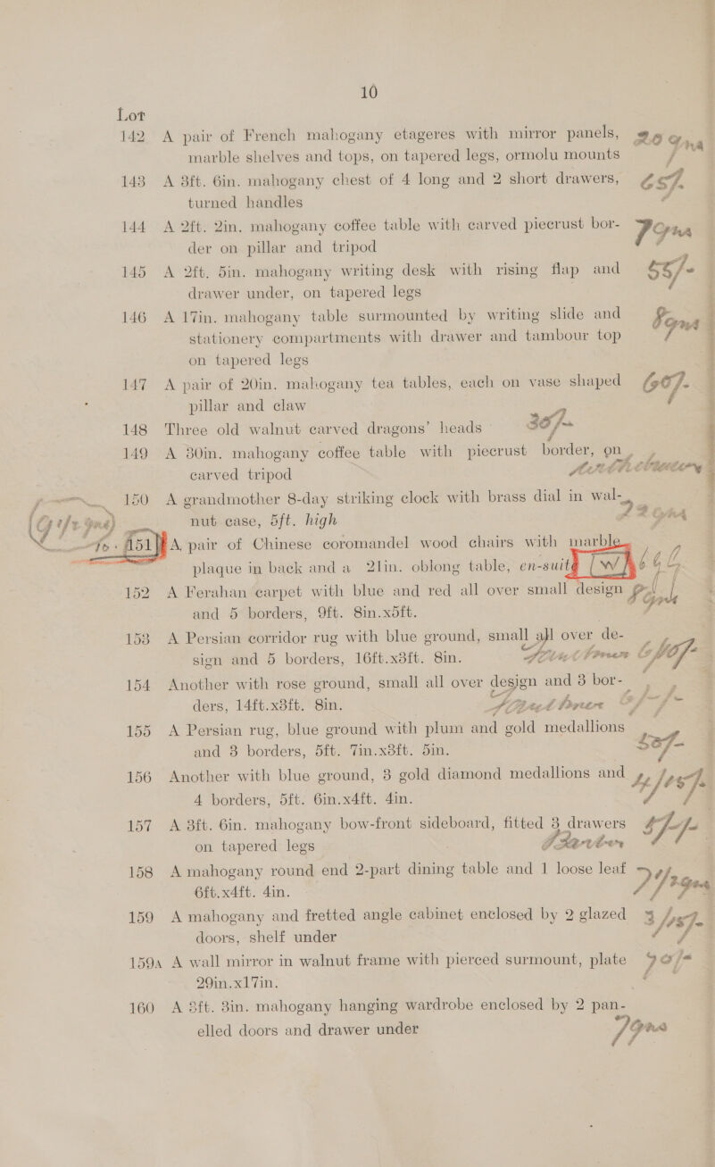 ny 10 Lot 142 A pair of French mahogany etageres with mirror panels, Boe marble shelves and tops, on tapered legs, ormolu mounts / mA 143 A 8ft. 6in. mahogany chest of 4 long and 2 short drawers, th turned handles é 144 A 2ft. Zin. mahogany coffee table with carved piecrust bor- 79 A der on pillar and tripod 145 A 2ft. din. mahogany writing desk with rising flap and é¢/. drawer under, on tapered legs / 146 A 17in. mahogany table surmounted by writing slide and Fe stationery compartments with drawer and tambour top ae on tapered legs 147 A pair of 20in. mahogany tea tables, each on vase shaped 64]. pillar and claw 148 Three old walnut carved dragons’ heads — 149 A 80in. mahogany coffee table with piecrust ace on . 3 fut, Pp ae carved tripod MPC 2 ~~ ee ee eee ee ee ee en ed ns ~~ 150 A grandmother 8-day striking clock with brass dial in wal- nut case, 5ft. high ox eA » A, pair of Chinese coromandel wood chairs with inarble..   plaque in back anda 2lin. oblong table, en- -suité ff [/ : . / 152. A Ferahan carpet with blue and red all over small design A ds and 5 borders, 9ft. 8in.xdft. 153 A Persian corridor rug with blue ground, small al over de- sion and 5 borders, 16ft.x8it. Sin. Sri i fae ®, bof 154 Another with rose ground, small all over design = 3 bor-- ; : ders, 14ft.x3it.° 8in. Sipet thnin i f-fr 155 A Persian rug, blue ground with plum and gold medallions 3 ' and 3 es bit. Tin. x8it. 5in. | ~ ue 156 Another with blue ground, 8 gold diamond medallions and te). A borders, dft. 6in.x4ft. 4in. 157 A 3ft. 6in. mahogany bow-front sideboard, fitted 3 drawers fe on tapered legs , Tdarvé<n 158 A mahogany round end 2-part dining table and 1 loose leaf , AH i. 6ft.x4ft. 4in. . 159 A mahogany and fretted angle cabinet enclosed by 2 glazed 4 A. 3 //4S7- doors, shelf under 4 f 1594 A wall mirror in walnut frame with pierced surmount, plate 9<@ ja 29in.x17in. Ss 160 A &amp;ft. 8in. mahogany hanging wardrobe enclosed by 2 pan- elled doors and drawer under /7