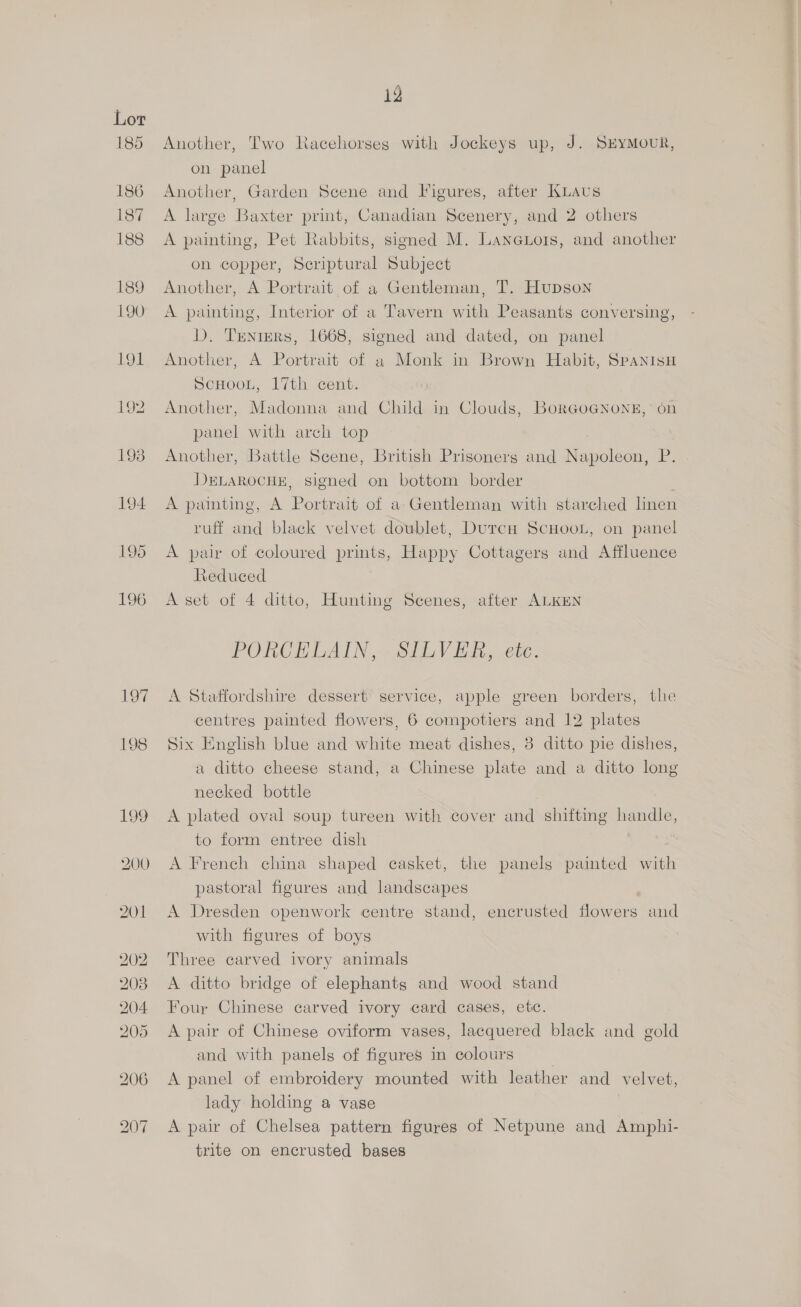 Another, Two Racehorses with Jockeys up, J. SEYMOUR, on panel Another, Garden Scene and Figures, after Knaus A large Baxter print, Canadian Scenery, and 2 others A painting, Pet Rabbits, signed M. Laneuors, and another on copper, Scriptural Subject Another, A Portrait of a Gentleman, T. Hupson A painting, Interior of a Tavern with Peasants conversing, D. Trenrers, 1668, signed and dated, on panel Another, A Portrait of a Monk in Brown Habit, SpANIsH SCHOOL, 17th cent. Another, Madonna and Child in Clouds, BorGoGNong,’ 6n panel with arch top Another, Battle Scene, British Prisoners and } Nacalsenk ie. DELAROCHE, signed on bottom border A painting, A Portrait of a-Gentleman with starched linen ruff and black velvet doublet, DurcH ScHooL, on panel A pair of coloured Bare Happy Cottagers and Affluence Reduced A set of 4 ditto, Hunting Scenes, after ALKEN PORCELAIN ,.. SILVER, etc. A Staffordshire dessert’ service, apple green borders, the centres painted flowers, 6 compotiers and 12 plates Six English blue and white meat dishes, 8 ditto pie dishes, a ditto cheese stand, a Chinese plate and a ditto long necked bottle A plated oval soup tureen with cover and shifting handle, to form entree dish A French china shaped casket, the panels painted with pastoral figures and landscapes A Dresden openwork centre stand, encrusted flowers and with figures of boys Three carved ivory animals A ditto bridge of elephants and wood stand Four Chinese carved ivory card cases, etc. A pair of Chinese oviform vases, lacquered black and gold and with panels of figures in colours A panel of embroidery mounted with leather and velvet, lady holding a vase A pair of Chelsea pattern figures of Netpune and Amphi- trite on encrusted bases