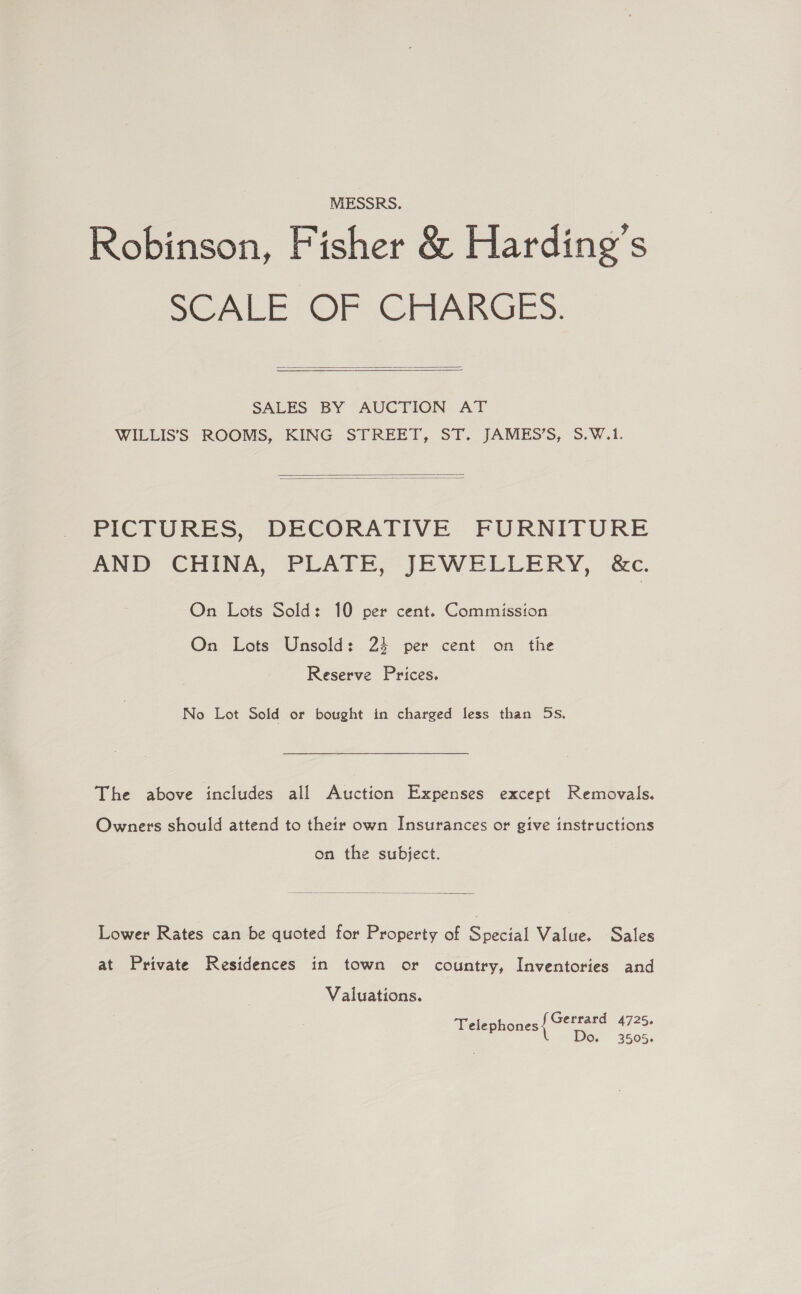 MESSRS. Robinson, Fisher &amp; Harding’s SCALE OF CHARGES.  SALES BY AUCTION. AT WILLIS’S ROOMS, KING STREET, ST. JAMES’S, S.W.1.   PICTURES, DECORATIVE FURNITURE AND CHINA, PLATE, JEWELLERY, &amp;c. On Lots Sold: 10 per On Lots Unsold: 24 Reserve Prices. cent. Commission per cent on the No Lot Sold or bought in charged less than 5s, The above includes all Auction Expenses except Removals Owners should attend to their own Insurances or give instructions on the subject.  Lower Rates can be quoted for Property of Special Value. Sales at Private Residences in town or country, Inventories and Valuations. Telephones Gerrard 4725, Do. 3505.