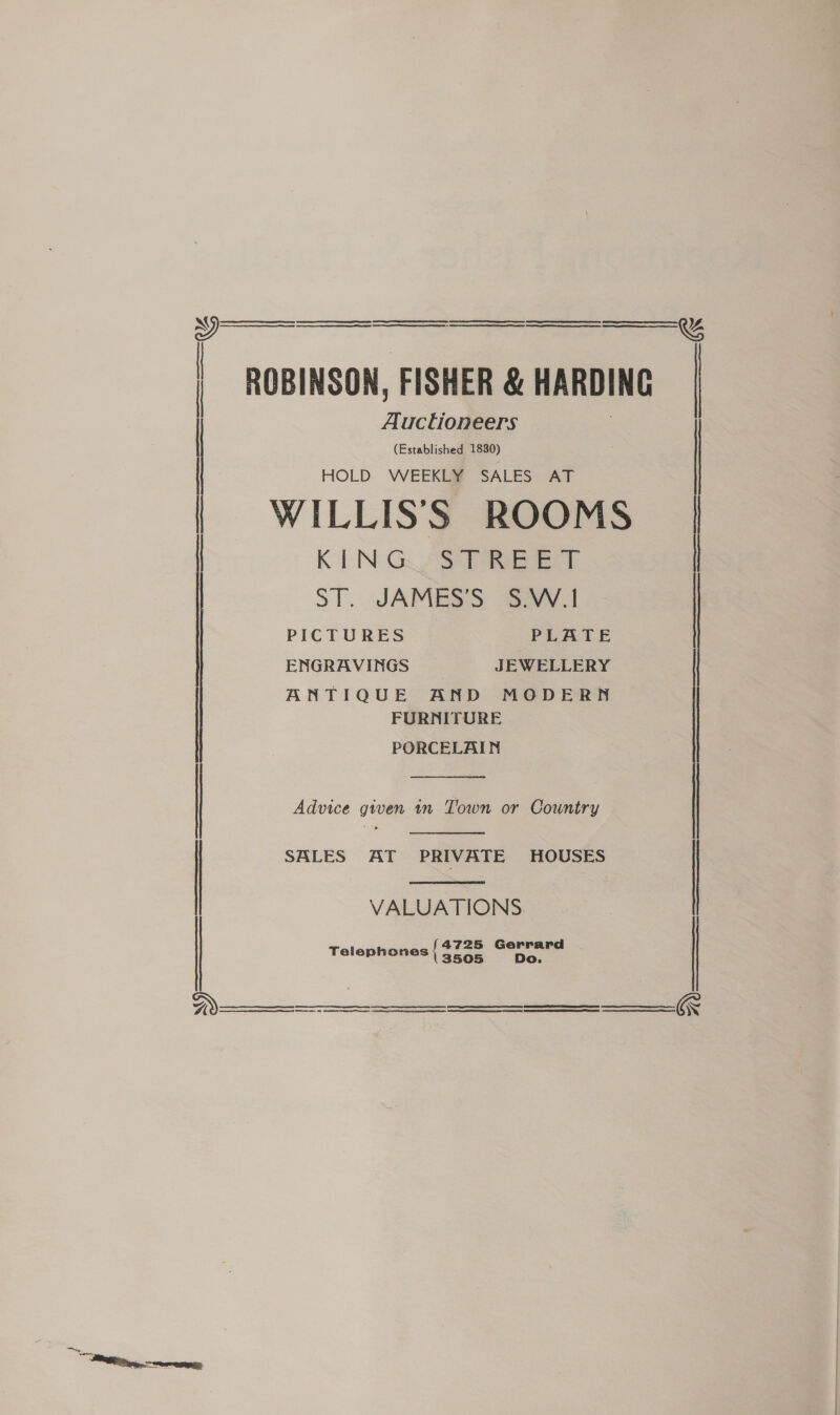 Ree te ee = Cea SRE ST iS ESE NE Se OE ES     ROBINSON, FISHER &amp; HARDING Auctioneers (Established 1830) HOLD WEEKLY SALES AT WILLISS ROOMS KEN Gos Pies eT ST. -SARMHESS: avy PICTURES PLATE ENGRAVINGS JEWELLERY ANTIQUE AND MODERN FURNITURE PORCELAIN  Advice given tn Town or Country  SALES AT PRIVATE HOUSES  VALUATIONS 4725 Gerrard Telephones { $728 Do.      