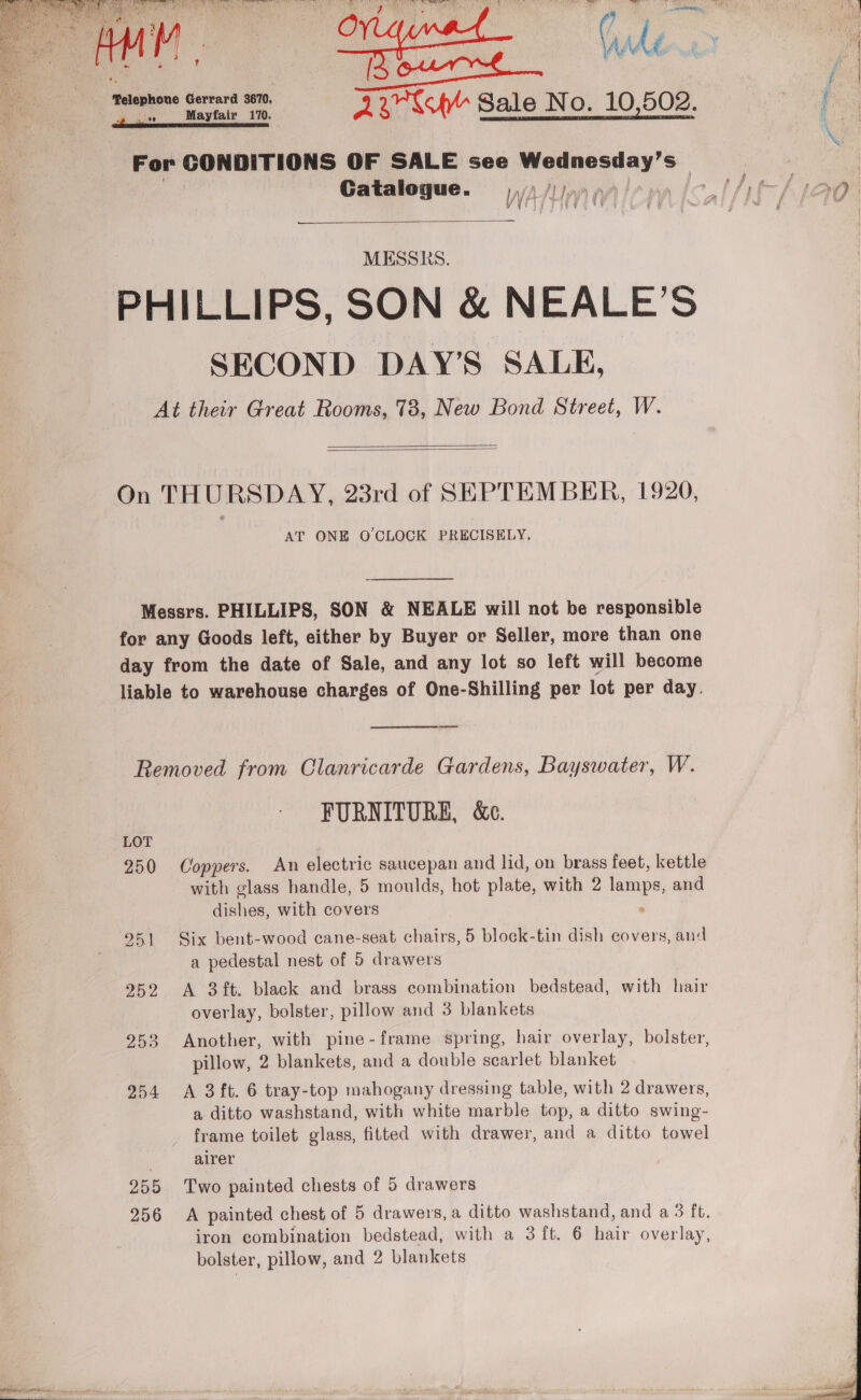     mawnnewe Gorm =a SAY Sale No. 10,502. For CONDITIONS OF SALE see uu one els Ss Catalogue. We ) lyr 07 | MESSKS. PHILLIPS, SON &amp; NEALE’S SECOND DAY’S SALE, At their Great Rooms, 73, New Bond Street, W.   On THURSDAY, 23rd of SEPTEMBER, 1920, AT ONE O'CLOCK PRECISELY, Messrs. PHILLIPS, SON &amp; NEALE will not be responsible for any Goods left, either by Buyer or Seller, more than one day from the date of Sale, and any lot so left will become liable to warehouse charges of One-Shilling per lot per day.  Removed from Clanricarde Gardens, Bayswater, W. FURNITURE, &amp;c. LOT 250 Coppers. An electric saucepan and lid, on brass feet, kettle with glass handle, 5 moulds, hot plate, with 2 lamps, and aipen. with covers . 951 Six bent-wood cane-seat chairs, 5 block-tin dish covers, and a pedestal nest of 5 drawers 252 <A 3 ft. black and brass combination bedstead, with hair overlay, bolster, pillow and 3 blankets pillow, 2 blankets, and a double scarlet blanket 954 A 3ft. 6 tray-top mahogany dressing table, with 2 drawers, a ditto washstand, with white marble top, a ditto swing- frame toilet glass, fitted with drawer, and a ditto towel alrer 255 Two painted chests of 5 drawers 256 A painted chest of 5 drawers, a ditto washstand, and a 3 ft. iron combination bedstead, with a 3 ft. 6 hair overlay, 