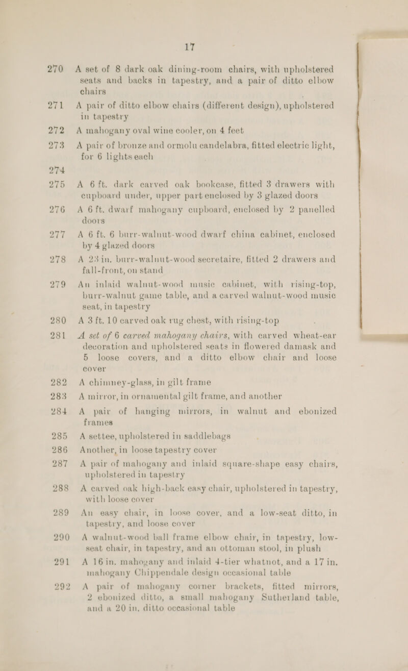 270 280 17 A set of 8 dark oak dining-room chairs, with upholstered seats and backs in tapestry, and a pair of ditto elbow chairs A pair of ditto elbow chairs (different design), upholstered in tapestry A mahogany oval wine cooler, on 4 feet A pair of bronze and ormolu candelabra, fitted electric light, for 6 lights each A 6 ft. dark carved oak bookease, fitted 3 drawers with cupboard under, upper part enclosed by 3 glazed doors A 6 ft. dwarf mahogany cupboard, enclosed by 2 panelled doors A 6 ft. 6 burr-walnut-wood dwarf china cabinet, enclosed by 4 glazed doors A 23in. burr-walnut-wood secretaire, fitted 2 drawers and fall-front, on stand An inlaid walnut-wood musie cabinet, with rising-top, burr-walnut gaine table, and a carved walnut-wood music seat, in tapestry A 3 ft. 10 carved oak rug chest, with rising-top A set of 6 carved mahogany chairs, with carved wheat-ear devoration aud upholstered seats in flowered damask and cover A chimney-glass, in gilt frame A mirror, in ornamental gilt frame, and another A pair of hanging mirrors, in walnut and ebonized frames A settee, upholstered in saddlebags Another, in loose tapestry cover A pair of mahogany and inlaid square-shape easy chairs, upholstered in tapestry A carved oak high-back easy chair, upholstered in tapestry, with loose cover An easy chair, in loose cover, and a low-seat ditto, in tapestry, and loose cover A walnut-wood ball frame elbow chair, in tapestry, low- seat chair, in tapestry, and an ottoman stool, in plush A 16in. mahogany and inlaid 4-tier whatnot, and a 17 in. mahogany Chippendale design occasional table A pair of mahogany corner brackets, fitted mirrors, 2 ebonized ditto, a small mahogany Sutherland table, and a 20 in, ditto occasional table 