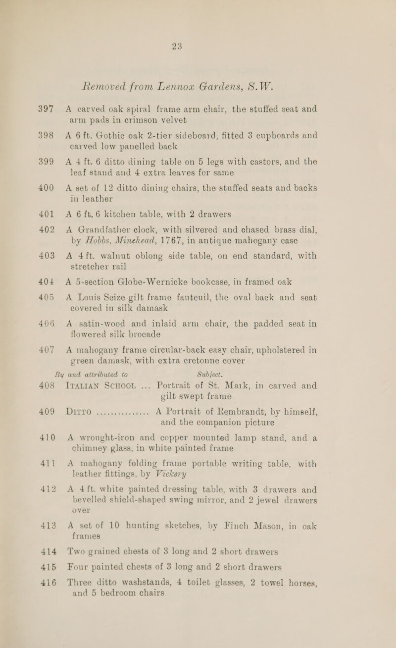 Removed from Lennox Gardens, S.W. 397 <A carved oak spiral frame arm chair, the stuffed seat and arm pads in crimson velvet 398 <A 6 ft. Gothic oak 2-tier sideboard, fitted 3 cupboards and carved low panelled back 399 <A 4 ft. 6 ditto dining table on 5 legs with castors, and the leaf stand and 4 extra leaves for same 400 A set of 12 ditto dining chairs, the stuffed seats and backs in leather 401 A 6ft.6 kitchen table, with 2 drawers 402 <A Grandfather clock, with silvered and chased brass dial, by Hobbs, Minehead, 1767, in antique mahogany case 403 A 4ft. walnut oblong side table, on end standard, with stretcher rail 404 <A 5-section Globe-Wernicke bookcase, in framed oak 405 A Louis Seize gilt frame fauteuil, the oval back and seat covered in silk damask 406 A satin-wood and inlaid arm chair, the padded seat in flowered silk brocade 407 A mahogany frame circular-back easy chair, upholstered in green damask, with extra cretonne cover By and attributed to Subject. 408 IvrauiaN Scuoor ... Portrait of St. Mark, in carved and gilt swept frame oS ne A Portrait of Rembrandt, by himself, and the companion picture 410 A wrought-iron and copper mounted lamp stand, and a chimney glass, in white painted frame 411 A mahogany folding frame portable writing table, with leather fittings, by Vickery 412 A 4ft. white painted dressing table, with 3 drawers and bevelled shield-shaped swing mirror, and 2 jewel drawers over 413 A set of 10 hunting sketches, by Finch Mason, in oak frames 414 Two grained chests of 3 long and 2 short drawers 415 Four painted chests of 3 long and 2 short drawers 416 Three ditto washstands, 4 toilet glasses, 2 towel horses, and 5 bedroom chairs