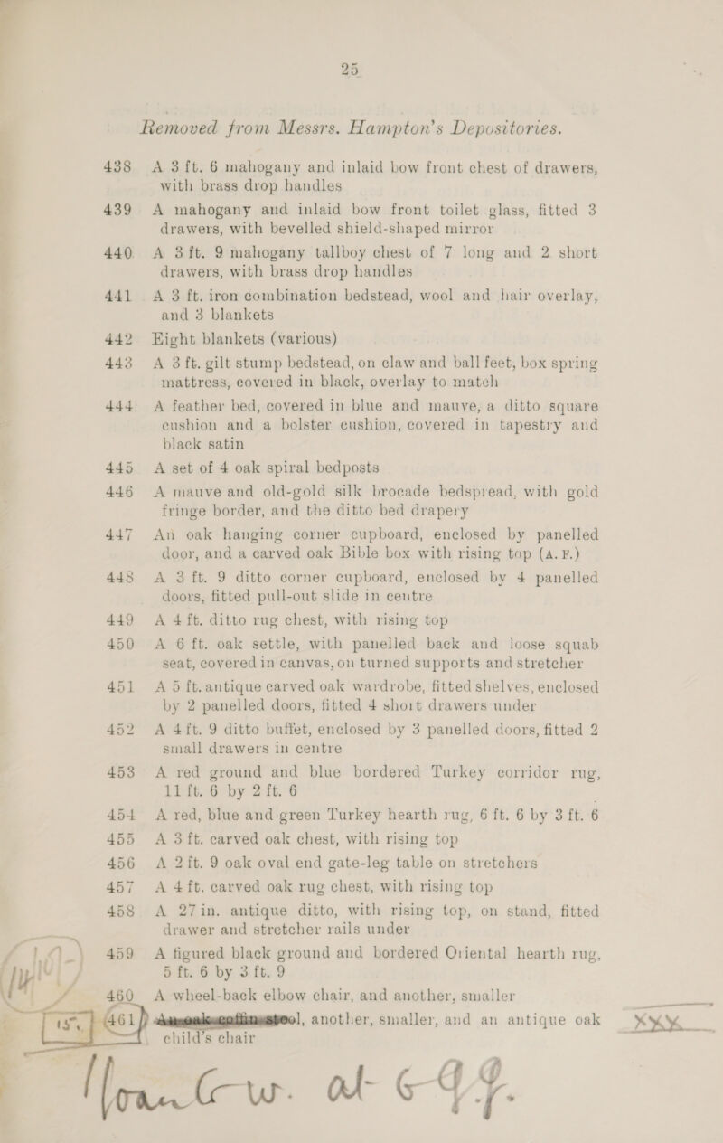 438 439 25 Removed from Messrs. Hampton's Depositories. A 3ft. 6 mahogany and inlaid bow front chest of drawers, with brass drop handles A mahogany and inlaid bow front toilet glass, fitted 3 drawers, with bevelled shield-shaped mirror A 3ft. 9 mahogany tallboy chest of 7 long and 2. short drawers, with brass drop handles A 38 ft. iron combination bedstead, wool and hair overlay, and 3 blankets Eight blankets (various) A 3 ft. gilt stump bedstead, on claw and ball feet, box spring mattress, covered in black, overlay to match A feather bed, covered in blue and mauve, a ditto square eushion and a bolster cushion, covered in tapestry and black satin A set of 4 oak spiral bedposts A mauve and old-gold silk brocade bedspread, with gold fringe border, and the ditto bed drapery An oak hanging corner cupboard, enclosed by panelled door, and a carved oak Bible box with rising top (A. F.) A 3 ft. 9 ditto corner cupboard, enclosed by 4 panelled doors, fitted pull-out slide in centre A 4 ft. ditto rug chest, with rising top A 6 ft. oak settle, with panelled back and loose squab seat, covered in canvas, on turned supports and stretcher A 5 ft. antique carved oak wardrobe, fitted shelves, enclosed by 2 panelled doors, fitted 4 short drawers under A 4ft. 9 ditto buffet, enclosed by 3 panelled doors, fitted 2 small drawers in centre A red ground and blue bordered Turkey corridor rug, 11 ft. 6 by 2 ft. 6 A red, blue and green Turkey hearth rug, 6 ft. 6 by 3 ft. 6 A 3 ft. carved oak chest, with rising top A 2ft. 9 oak oval end gate-leg table on stretchers A 4 ft. carved oak rug chest, with rising top A 27in. antique ditto, with rising top, on stand, fitted drawer and stretcher rails under A figured black ground and bordered Oriental hearth rug, 5 ft. 6 by 3 ft. 9 A wheel-back elbow chair, and another, smaller 