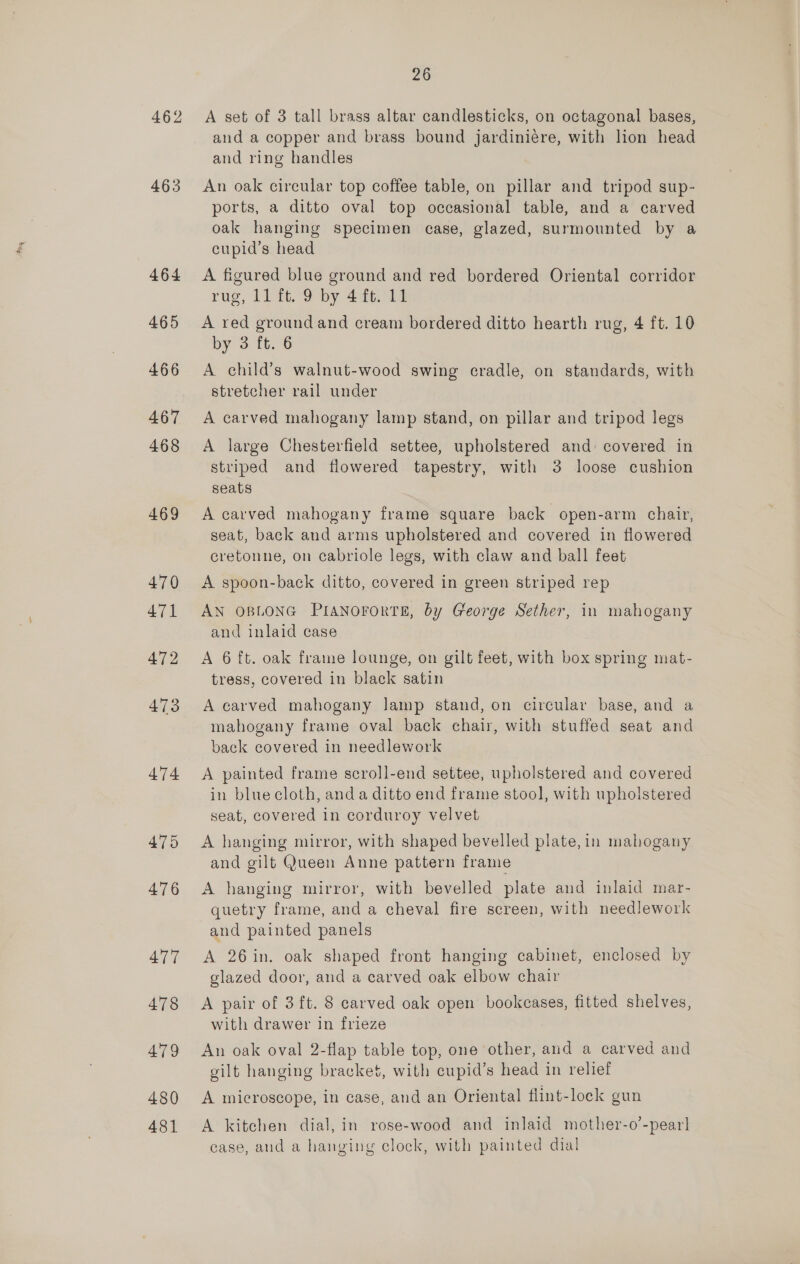 463 464 476 477 478 4'79 480 481 26 A set of 3 tall brass altar candlesticks, on octagonal bases, and a copper and brass bound jardiniére, with lion head and ring handles An oak circular top coffee table, on pillar and tripod sup- ports, a ditto oval top occasional table, and a carved oak hanging specimen case, glazed, surmounted by a cupid’s head A figured blue ground and red bordered Oriental corridor rug, 11 ft. 9 by 4 ft. 11 A red ground and cream bordered ditto hearth rug, 4 ft. 10 by 3 ft. 6 A child’s walnut-wood swing cradle, on standards, with stretcher rail under A carved mahogany lamp stand, on pillar and tripod legs A large Chesterfield settee, upholstered and: covered in striped and flowered tapestry, with 3 loose cushion seats A carved mahogany frame square back open-arm chair, seat, back and arms upholstered and covered in flowered cretonne, on cabriole legs, with claw and ball feet A spoon-back ditto, covered in green striped rep AN OBLONG PIANOFORTE, by George Sether, in mahogany and inlaid case A 6 ft. oak frame lounge, on gilt feet, with box spring mat- tress, covered in black satin A carved mahogany lamp stand, on circular base, and a mahogany frame oval back chair, with stuffed seat and back covered in needlework A painted frame scroll-end settee, upholstered and covered in blue cloth, anda ditto end frame stool, with upholstered seat, covered in corduroy velvet A hanging mirror, with shaped bevelled plate, in mahogany and gilt Queen Anne pattern frame A hanging mirror, with bevelled plate and inlaid mar- quetry frame, and a cheval fire screen, with needlework and painted panels A 26in. oak shaped front hanging cabinet, enclosed by glazed door, and a carved oak elbow chair A pair of 3 ft. 8 carved oak open bookcases, fitted shelves, with drawer in frieze An oak oval 2-flap table top, one other, and a carved and gilt hanging bracket, with cupid’s head in relief A microscope, in case, and an Oriental flint-lock gun A kitchen dial, in rose-wood and inlaid mother-o’-pearl case, and a hanging clock, with painted dial
