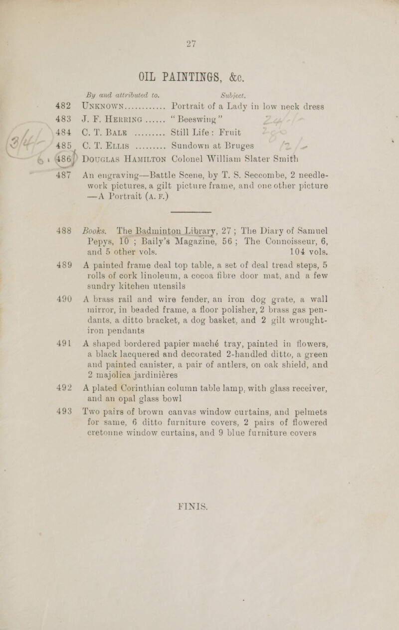 los i 482 483 484 485 487 488 489 490) 491 492 493 27 OIL PAINTINGS, &amp;c. By and attributed to. Subject. UNKNOWN............ Portrait of a Lady in low neck dress J. F. HERRING ...... “ Beeswing ” Roy We MERE ered iyls ews Still Life: Fruit Oe he SLE ss cu enns Sundown at Bruges ss 2 An engraving—Battle Scene, by TI. S. Seccombe, 2 needle- work pictures, a gilt picture frame, and one other picture —A Portrait (A. F.) Books. The Badminton Library, 27; The Diary of Samuel Pepys, 10 ; Baily’s Magazine, 56; The Connoisseur, 6, and 5 other vols. 104 vols. A painted frame deal top table, a set of deal tread steps, 5 rolls of cork linoleum, a cocoa fibre door mat, and a few sundry kitchen utensils A brass rail and wire fender, an iron dog grate, a wall mirror, in beaded frame, a floor polisher, 2 brass gas pen- dants, a ditto bracket, a dog basket, and 2 gilt wrought- iron pendants A shaped bordered papier maché tray, painted in flowers, a black lacquered and decorated 2-handled ditto, a green and painted canister, a pair of antlers, on oak shield, and 2 majolica jardiniéres A plated Corinthian column table lamp, with glass receiver, and an opal glass bow] T'wo pairs of brown canvas window curtains, and pelmets for same, 6 ditto furniture covers, 2 pairs of flowered cretonne window curtains, and 9 blue furniture covers FINIS.