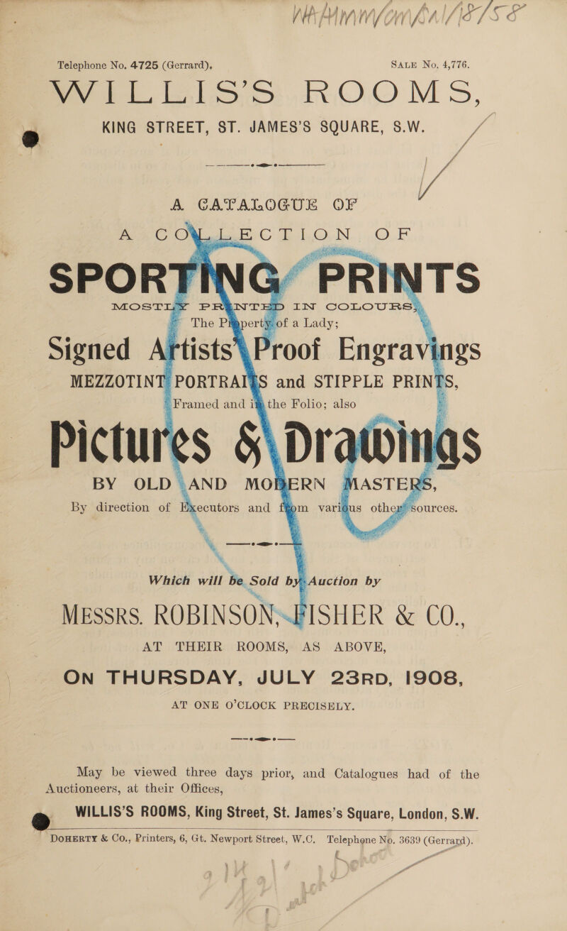 yA AMW VOW GAIASTS « Telephone No. 4725 (Gerrard), SALE No. 4,776. fo ee loo ROOMS, KING STREET, ST. JAMES’S SQUARE, S.W. ff ff — —-—_—_— o &lt;&gt; 6 i A i / / | A GATALOGUE OF A C OF pe TO OF SPORT rl “PRI x TS MOSTLY PRENTE D IN COLOURS, * The Pi erty ‘of a Lady; Signed Aftists\ Proof Bagriit MEZZOTINT ' PORTRAIT and STIPPLE PRIN! Es, Framed and i! b the Folio; also Pictures &amp; Dratt                gs   BY OLD. AND MOBERN By direction of Executors and MASTER RS, tom varit sus othe  x \ ——— 0 &lt;a © Which will he eae b = Auction by MESSRS. ROBINSON. FISHER &amp; CO., AT THEIR ROOMS, AS ABOVE, ON THURSDAY, JULY 23RD, 1908, AT ONE O’CLOCK PRECISELY. May be viewed three days prior, and Catalogues had of the Auctioneers, at their Offices, WILLIS’S ROOMS, King Street, St. James’s Square, London, S.W. ‘DouHERTY &amp; Co., Printers, 6, Gt. N ewport Street, W.C, Telephone No. 3639 (Gerrard).  ;