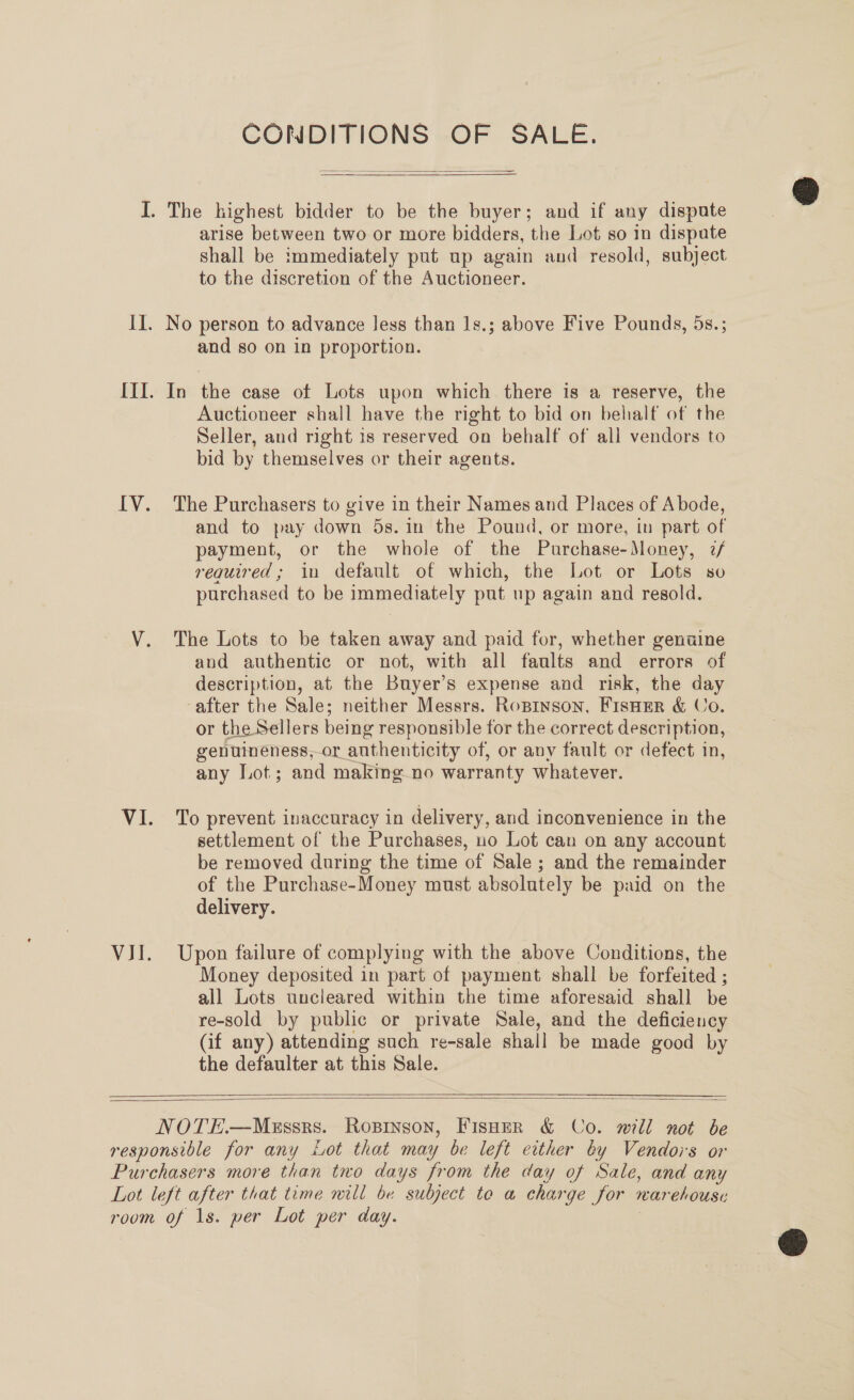 CONDITIONS OF SALE.   Il arise between two or more bidders, the Lot so in dispute shall be immediately put up again and resold, subject to the discretion of the Auctioneer. and so on in proportion. Auctioneer shall have the right to bid on behalf of the Seller, and right 1s reserved on behalf of all vendors to bid by themselves or their agents. and to pay down 5s. in the Pound, or more, in part of payment, or the whole of the Purchase-Money, 7/ required; in default of which, the Lot or Lots so purchased to be immediately put up again and resold. and authentic or not, with all faults and errors of description, at the Buyer’s expense and risk, the day or the Sellers being responsible for the correct description, genuineness, or authenticity of, or any fault or defect in, any Lot; and making. no warranty whatever. settlement of the Purchases, no Lot can on any account be removed during the time of Sale; and the remainder of the Purchase-Money must absolutely be paid on the delivery. Money deposited in part of payment shall be forfeited ; all Lots uncleared within the time aforesaid shall be re-sold by public or private Sale, and the deficiency (if any) attending such re-sale shall be made good by the defaulter at this Sale.  