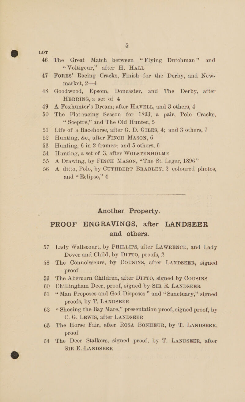 Do 63 64 5 The Great Match between “Flying Dutchman” and “ Voltigeur,” after H. HAL FORES’ Racing Cracks, Finish for the Derby, and New- market, 2—4 Goodwood, Epsom, Doncaster, and The Derby, after HERRING, a set of 4 A Foxhunter’s Dream; after HAVELL, and 3 others, 4 The Flat-racing Season for 1893, a pair, Polo Cracks, ‘“‘ Sceptre,” and The Old Hunter, 5 Life of a Racehorse, after G. D. GILES, 4; and 3 others, 7 Hunting, &amp;c., after FINCH MASON, 6 Hunting, 6 in 2 frames; and 5 others, 6 Hunting, a set of 3, after WOLSTENHOLME A Drawing, by FINCH Mason, “The St. Leger, 1896” A ditto, Polo, by CUTHBERT BRADLEY, 2 coloured photos, and “ Eclipse,” 4 Another Property. and others. Lady Wallscourt, by PHILLIPS, after LAWRENCE, and Lady Dover and Child, by DITTO, proofs, 2 The Connoisseurs, by COUSINS, after LANDSEER, signed proof The Abercorn Children, after DITTO, signed by COUSINS Chillingham Deer, proof, signed by SIR EK. LANDSEER ‘“‘Man Proposes and God Disposes”” and “Sanctuary,” signed proofs, by 'T. LANDSEER “ Shoeing the Bay Mare,” presentation proof, signed proof, by C. G. LEWIS, after LANDSEER The Horse Fair, after ROSA BONHEUR, by T. LANDSEER, proof The Deer Stalkers, signed proof, by T. LANDSEER, after Sir EH. LANDSHER