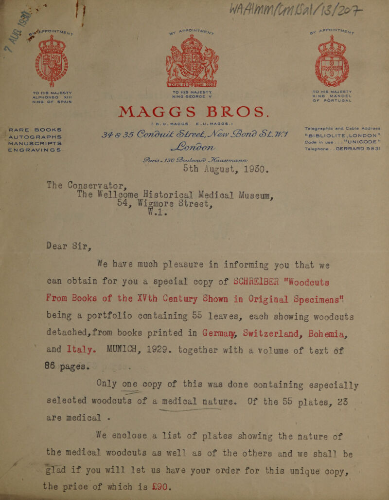 wad (on Call 18/207 ox iia 28 ax PPR OU FM mi     ee . i area | ~- (Sal bey Ty Tran ra a y SIG ZA Sees) z = oO rey tr TEN LOANS lel Ei AS, Foss 5   ii 4 &amp; ase A +;  TO HIS MAJESTY KING MANOEL KING OF SPAIN WAGs S 2b ROS. (B.0.MAGGS. E.U.MAGGS,) Telegraphic and Cable Address RARE BOOKS ; Biccraris IF GE BS Condutk Streek, New Londo OL.W-7 “BIBLIOLITE, LONDON” MANUSCRIPTS (2 Code in use... “UNICODE” ROOM Telephone .. GERRARD 583! ENGRAVINGS- ' Daris. 130 Boutevare Haussomanie . oth August, 1930. The Conservator, The Wellcome Historical Medical Museum, , Wigmore Street, Dear Sir, | We have much pleasure in informing you that we can obtain for you a special copy of SCHREIBER Woodeuts From Books of the XVth Century Shown in Original Specimens being a portfolio containing 55 leaves, each showing woodcuts detached,from books printed in Germaw, Switzerland, Bohemia, ' and Italy. MUNICH, 1929. together with a volume of text 6f 86 pages. bce OR Only one copy of this was done containing especially selected eiedonta of a medical hature. Of the 50 plates, 23 are medical - We enclose a list of plates showing the nature of the medical woodcuts as wel! as of the others and we shall be   ~ Ea if you will let us have your order for this unique COpy » ric - of och is £90. eae i = a il | i ——