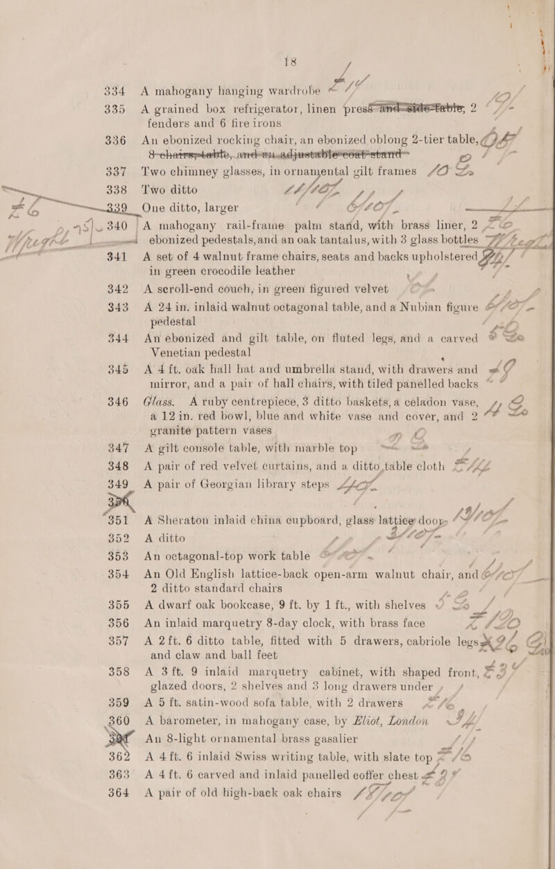 ; me 334 &lt;A mahogany hanging wardrobe ™ 7,  335 A grained box refrigerator, linen presS“and=Bite=te fenders and 6 fire irons 336 An ebonized rocking chair, an ebonized oblong 2-tier table, 47  S-cheirsptebte, and-on.adjustable-eoat=stanrd= oO / 337 ‘Two chimney glasses, in pee ee silt frames Ye nye 338 ‘Two ditto re pipiitly cng a onan ditto, larger OSL07 .. ee 48) 340 A mahogany rail-frame palm stand, with brass liner, 2 &lt; © Weg, i ows ebonized pedestals,and an oak tantalus, with 3 glass bottles “7% F (dh pe aed 341 A set of 4 walnut frame chairs, seats and backs upholsterec ed. ie in green crocodile leather y oe 342 &lt;A seroll-end couch, in green figured velvet oe 343 A 24 in. inlaid walnut octagonal table, and a Nubian figure 6/27 pedestal 344 Anebonized and gilt table, on fluted legs, and a carved ? So Venetian pedestal 345 A 4 ft. oak hall hat and umbrella stand, with Sraword and AA mirror, and a pair of hall chairs, with tiled panelled backs ~ © 346 Glass. A ruby centrepiece, 3 ditto baskets, a céladon vase, ei Af Lo a 12 in. red bow], blue and white vase and cover, and 2 cranite pattern vases “in Cd 347 &lt;A gilt console table, with marble top». “= —*® -., 348 A pair of red velvet curtains, and « ditto,table cloth SL 349 &lt;A pair of Georgian library steps “fe ol &gt; Ctl wm ra Pittee Le * a ‘ ? » ts 3 f iy A Ps 351 A Sheraton inlaid china cupboard, glass lattice door 4Y/C oe 352 A ditto , | Shh a 353 An octagonal-top work table eo. * jy ; 354 An Old English lattice-back open-arm walnut chair, and&amp; cy7 2 ditto standard chairs 355 A dwarf oak bookcase, 9 ft. by 1 ft., with shelves : 356 An inlaid marquetry 8-day clock, with brass face lhe 357 &lt;A 2ft. 6 ditto table, fitted with 5 drawers, cabriole ae (97 and claw and ball feet 358 A 3ift. 9 inlaid marquetry cabinet, with shaped front, £3 glazed doors, 2 shelves and 3 long drawers under / 359 &lt;A 5 ft. satin-wood sofa table, with 2 drawers &gt; Mi t ; Seer 360 A barometer, in mahogany case, by Eliot, London 74 ae An 8-light ornamental brass gasalier 4 rv 362 &lt;A 4ft. 6 inlaid Swiss writing table, with slate top 276 363° A 4ft. 6 carved and inlaid panelled coffer chest a Qs 364 &lt;A pair of old high-back oak chairs AS pte | e : —_ / 