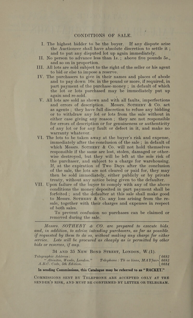 CONDITIONS OF SALE. I. The highest bidder to be the buyer. If any dispute arise the Auctioneer shall have absolute discretion to settle it ; and to put any disputed lot up again immediately. II. No person to advance less than ls.; above five pounds 5s., and so on in proportion. III. All lots are sold subject to the right of the seller or his agent to bid or else to impose a reserve. IV. The purchasers to give in their names and places of abode and to pay down 10s. in the pound or more, if required, in part payment of the purchase-money ; in default of which the lot or lots purchased may be immediately put up again and re-sold. , V. All lots are sold as shown and with all faults, imperfections and errors of description. Messrs. SorHeBy &amp; Co. act as agents ; they have full discretion to refuse any bidding or to withdraw any lot or lots from the sale without in either case giving any reason; they are not responsible for errors of description or for genuineness or authenticity of any lot or for any fault or defect in it, and make no warranty whatever. VI. The lots to be taken away at the buyer’s risk and expense, immediately after the conclusion of the sale ; in default of which Messrs. SotHEBY &amp; Co. will not hold themselves responsible if the same are lost, stolen, damaged or other- wise destroyed, but they will be left at the sole risk of the purchaser, and subject to a charge for warehousing. If, at the expiration of Two Days after the conclusion of the sale, the lots are not cleared or paid for, they may then be sold immediately, either publicly or by private treaty, without any notice being given to the defaulter. VII. Upon failure of the buyer to comply with any of the above conditions the money deposited in part payment shall be forfeited ; and the defaulter at this sale shall make good to Messrs. SoTHEBY &amp; Co. any loss arising from the re- sale, together with their charges and expenses in respect of both sales. To prevent confusion no purchases can be claimed or removed during the sale.  Messrs. SOTHEBY &amp; CO. are prepared to execute bids, and, in addition, to advise intending purchasers, as far as possible, if requested by them to do so, without making any charge for either service. Lots will be procured as cheaply as is permitted by other bids or reserves, if any. 34 AND 35 NEw Bonp STREET, Lonpon, W.(1). Telegraphic Address: 6682 “« Abinitio, Wesdo, London.”’ Telephone: Th ce lines, MAY fair&lt; 6683 A.B.C. Code, 5th Edition. 6684 In sending Commissions, this Catalene may He referred to as “RACKET.”  COMMISSIONS SENT BY TELEPHONE ARE ACCEPTED ONLY AT THE SENDERS RISK, AND MUST BE CONFIRMED BY LETTER OR TELEGRAM.