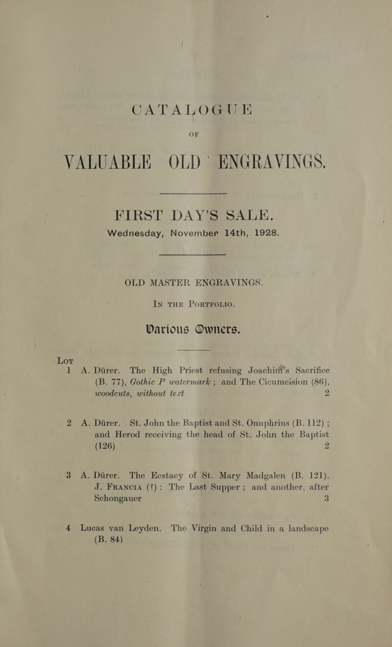 CATALOGU &amp; OF Lor FIRST DAY’S SALE, Wednesday, November 14th, 1928. OLD MASTER ENGRAVINGS. IN THE PORTFOLIO. Various Owners. 2 3 (B. 77), Gothic P watermark ; and The Cicumcision (86), woodcuts, without text . 2 and Herod receiving the head of St. John the Baptist (126) | 2 J. Franora (?): The Last Supper; and another, after Schongauer 3 (B. 84)