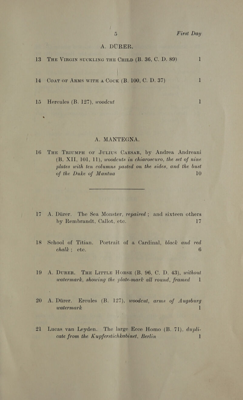 A. DURER. 13. THE VIRGIN SUCKLING THE CHILD (B. 36, C. D. 89) 1 14 Coat or ARMS WITH A Cock (B. 100, C. D. 37) ] 15 Hercules (B. 127), woodcut 1 A. MANTEGNA. 16 THe TriumpH or JuLius CarsaR, by Andrea Andreani (B. XII, 101, 11), woodcuts in chiaroscuro, the set of nine plates with ten columns pasted on the sides, and the bust of the Duke of Mantua 10 17 A. Ditrer. The Sea Monster, repaired ; and sixteen others by Rembrandt, Callot, etc. 17 18 School of Titian. Portrait of a Cardinal, black and red chalk; ete. 6 19 A. Durer. THE LirrLe Horse (B. 96, C. D. 43), without watermark, showing the plate-mark all round, framed 1 20 A. Diirer. Ercules (B. 127), woodcut, arms of Augsburg watermark 1 21 Lucas van Leyden. The large Ecce Homo (B. 71), dupli- cate from the Kupferstichkabinet, Berlin ]