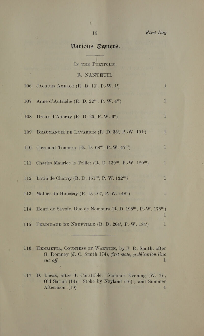 107 108 109 110 111 112 113 114 116 117 15 First Day Various Owners. In THE PORTFOLIO. R. NANTEUIL. Anne d’Autriche (R. D. 22™, P.-W. 4) ] Dreux d’Aubray (R. D. 25, P.-W. 6”) 1 BEAUMANOIR DE LAVARDIN (R. D. 35, P.-W. 101°) | Clermont Tonnerre (R. D. 68, P.-W. 47™) i Charles Maurice le Tellier (R. D. 139, P.-W. 120) 1 Lotin de Charny (R. D. 151, P.-W. 132™) ] Mallier du Houssay (R. D. 167, P.-W. 148) 1 Henri de Savoie, Duc de Nemours (R. D. 198, P.-W. 178) 1 FERDINAND DE NEUFVILLE (R. D. 204', P.-W. 184°) ] HENRIETTA, COUNTESS OF WARWICK, by J. R. Smith, after G. Romney (J. C. Smith 174), first state, publication line cut off ] D. Lucas, after J. Constable. Summer Evening (W. 7) ; Old Sarum (14); Stoke by Neyland (16) ; and Summer Afternoon (19) 4