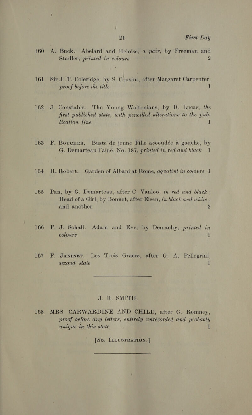 160 16] 162 163 164 166 167 168 21 First Day A. Buck. Abelard and Heloise, a pair, by Freeman and Stadler, printed in colours 2 Sir J. T. Coleridge, by S. Cousins, after Margaret Carpenter, proof before the title ] J. Constable. The Young Waltonians, by D. Lucas, the first published state, with pencilled alterations to the pub- lication line ~ ] F. Bovucuer. Buste de jeune Fille accoudée a gauche, by G. Demarteau l’ainé, No. 187, printed in red and black 1 H. Robert. Garden of Albani at Rome, aquatint in colours 1 Pan, by G. Demarteau, after C. Vanloo, in red and black ; Head of a Girl, by Bonnet, after Hisen, in black and white ; and another 3 F. J. Schall. Adam and Eve, by Demachy, printed in colours ] F. JanineT. Les Trois Graces, after G. A. Pellegrini, second state 1 J. R. SMITE MRS. CARWARDINE AND CHILD, after G. Romney, proof before any letters, entirely unrecorded and probably unique in this state 1 [See ILLUSTRATION. |