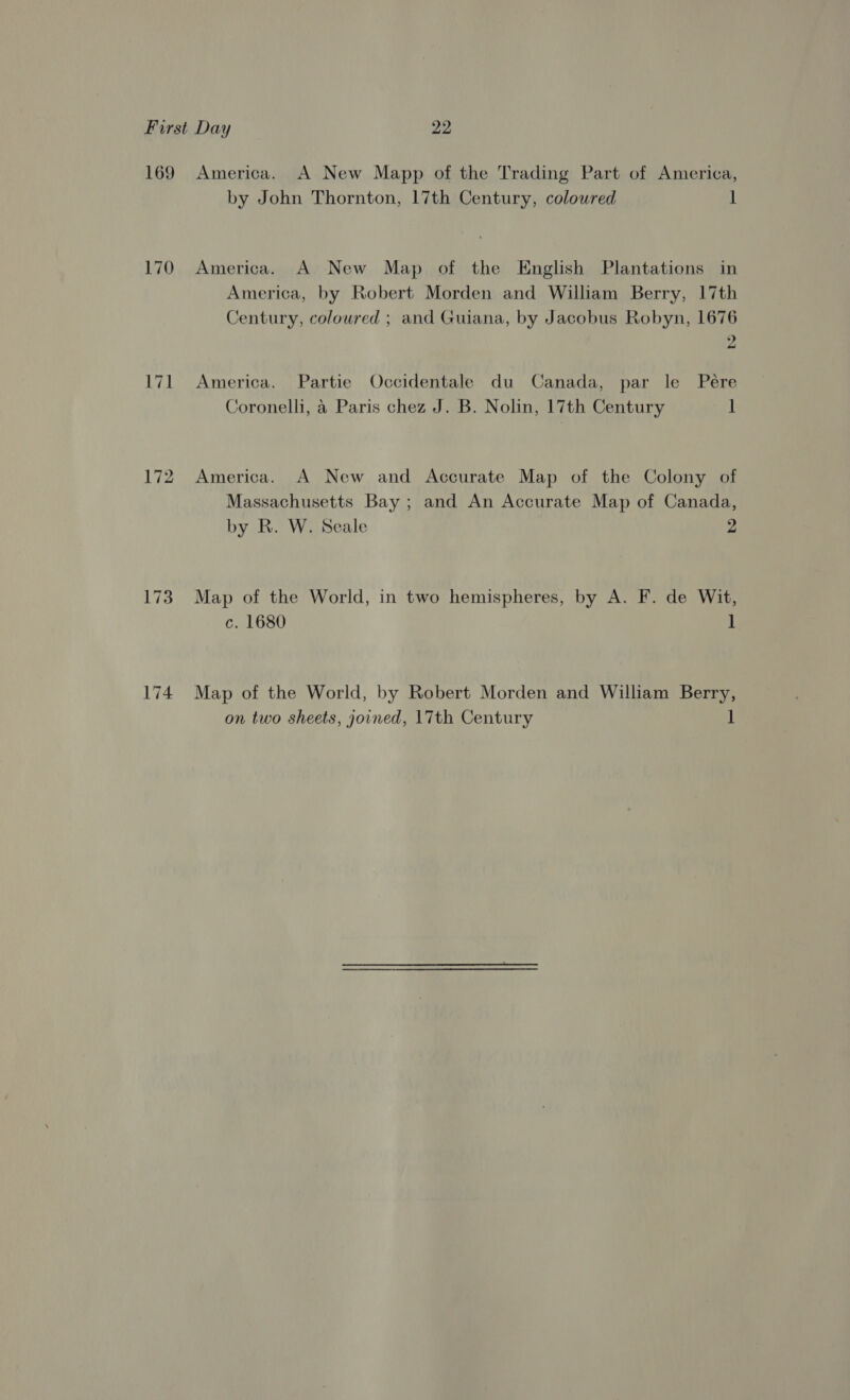 169 170 173 174 America. A New Mapp of the Trading Part of America, by John Thornton, 17th Century, coloured 1 America. A New Map of the English Plantations in America, by Robert Morden and William Berry, 17th Century, coloured ; and Guiana, by Jacobus Robyn, 1676 2 America. Partie Occidentale du Canada, par le Pére Coronelli, &amp; Paris chez J. B. Nolin, 17th Century 1 America. A New and Accurate Map of the Colony of Massachusetts Bay ; and An Accurate Map of Canada, by R. W. Seale 2 Map of the World, in two hemispheres, by A. F. de Wit, c. 1680 1 Map of the World, by Robert Morden and William Berry,