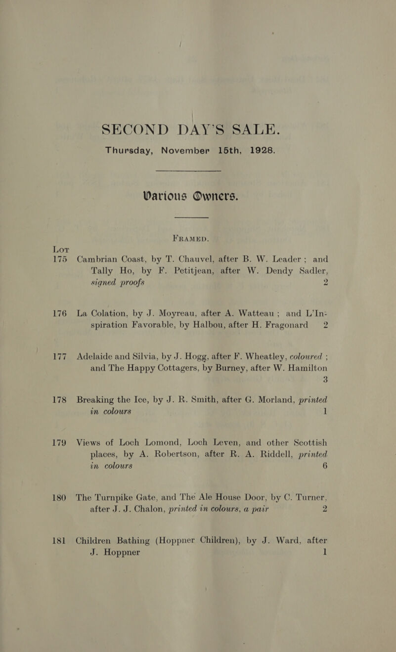 Lor 175 Pig 178 179 180 181 SECOND DAY’S SALE. Thursday, November 15th, 1928. Warious Owners. FRAMED. Cambrian Coast, by T. Chauvel, after B. W. Leader; and Tally Ho, by F. Petitjean, after W. Dendy Sadler, signed proofs 2 La Colation, by J. Moyreau, after A. Watteau ; and L’In- spiration Favorable, by Halbou, after H. Fragonard 2 Adelaide and Silvia, by J. Hogg, after F. Wheatley, coloured ; and The Happy Cottagers, by Burney, after W. Hamilton 3 Breaking the Ice, by J. R. Smith, after G. Morland, printed in colours 1 Views of Loch Lomond, Loch Leven, and other Scottish places, by A. Robertson, after R. A. Riddell, printed in colours 6 The Turnpike Gate, and The Ale House Door, by C. Turner, after J. J. Chalon, printed in colours, a pair Z Children Bathing (Hoppner Children), by J. Ward, after J. Hoppner ]