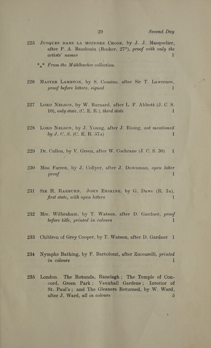 - 225 JUSQUES DANS LA MOINDRE CHOSE, by J. J. Masquelier, after P. A. Baudouin (Bocher, 27), proof with only the artists’ names 1 ** From the Miihlbacher collensenen 226 Master LAamsBton, by 8. Cousins, after Sir T. Lawrence, proof before letters, signed l 227 Lorp NeEtson, by W. Barnard, after L. F. Abbott (J. C.S. 10), only state, (C. EK. R.), third state 1 228 Lorp NeEtson, by J. Young, after J. Rising, not mentioned by J.C. S. (C. BE. BR. 57) 1 229 Dr. Cullen, by V. Green, after W. Cochrane (J.C. 8.30) = 1 230 Miss Farren, by J. Collyer, after J. Downman, open letter proof ] 231 Sir H. RaesBurn. JOHN ERSKINE, by G. Dawe (R. 3a), first state, with open letters ] 232 Mrs. Wilbraham, by T. Watson, after D. Gardner, proof before title, printed in colours ] 233 Children of Grey Cooper, by T. Watson, after D. Gardner ] 234 Nymphs Bathing, by F. Bartolozzi, after Zuccarelli, printed in colours ] 235 London. The Rotunda, Ranelagh; The Temple of Con- cord, Green Park; Vauxhall Gardens; Interior of St. Paul’s; and The Gleaners Returned, by W. Ward, after J. Ward, all in colours 5